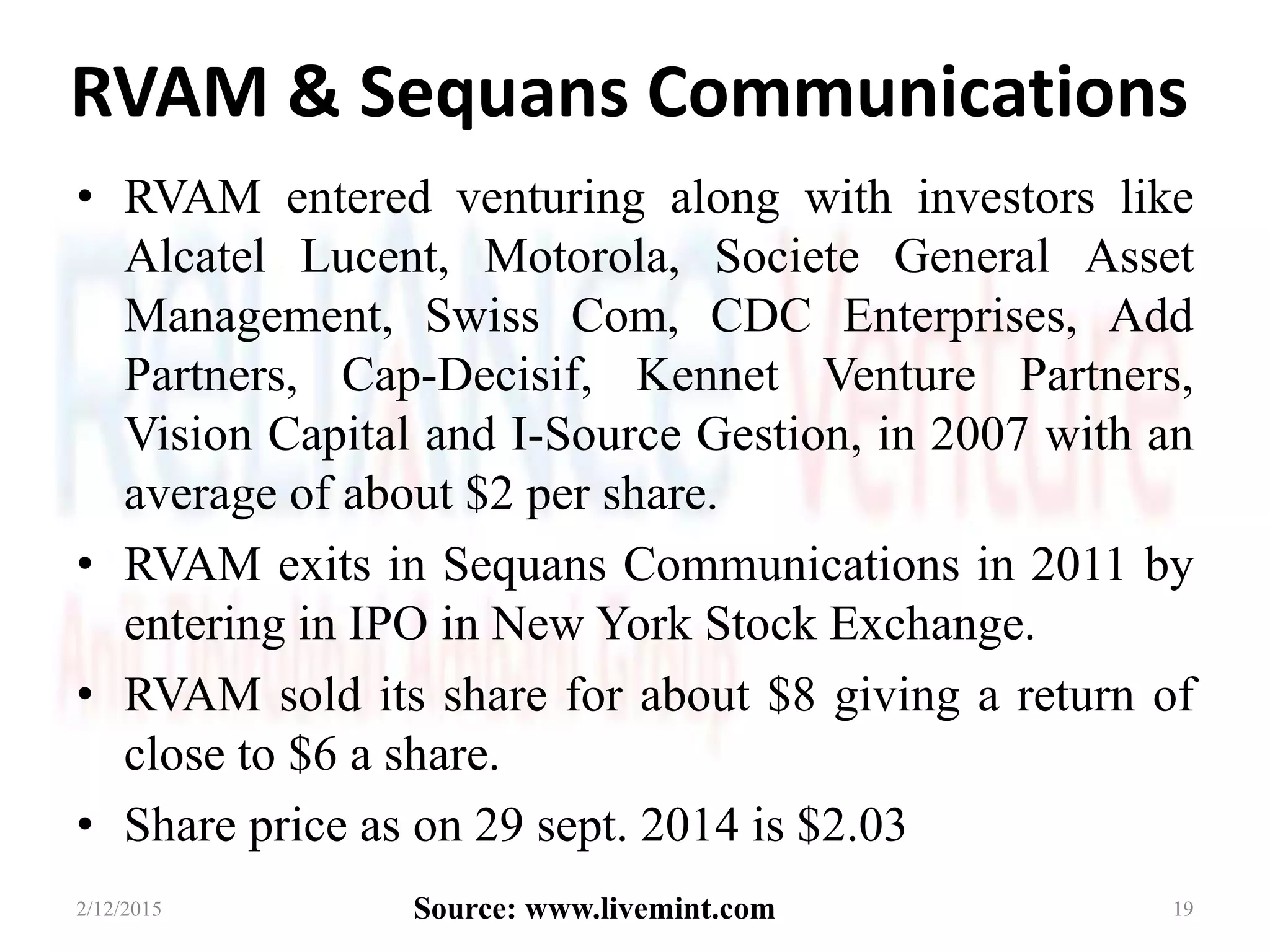 RVAM & Sequans Communications
• RVAM entered venturing along with investors like
Alcatel Lucent, Motorola, Societe General Asset
Management, Swiss Com, CDC Enterprises, Add
Partners, Cap-Decisif, Kennet Venture Partners,
Vision Capital and I-Source Gestion, in 2007 with an
average of about $2 per share.
• RVAM exits in Sequans Communications in 2011 by
entering in IPO in New York Stock Exchange.
• RVAM sold its share for about $8 giving a return of
close to $6 a share.
• Share price as on 29 sept. 2014 is $2.03
2/12/2015 19Source: www.livemint.com
 
