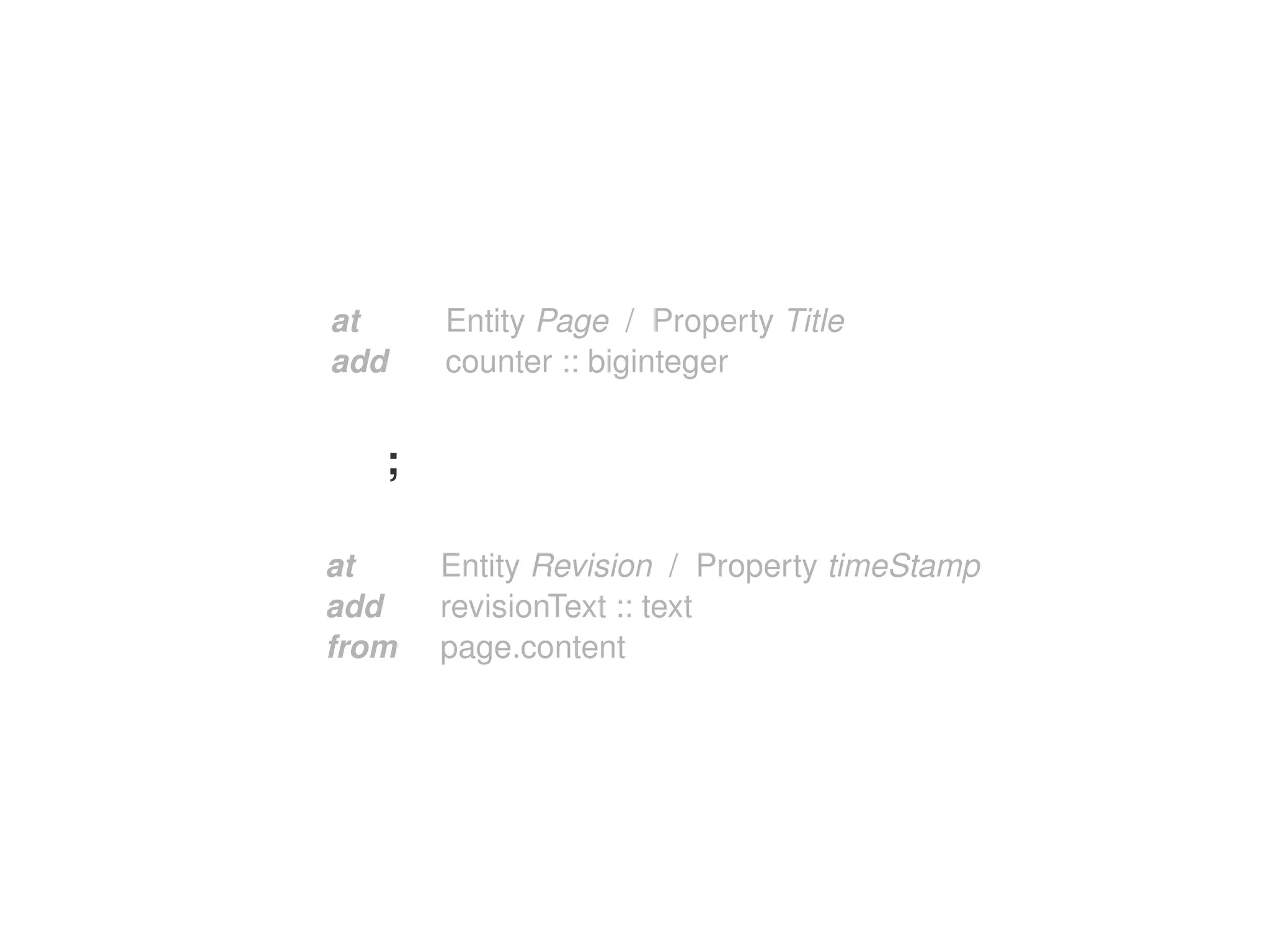 at     Entity Page  /  Property Title
    add    counter :: biginteger


       ;

    at     Entity Revision  /  Property timeStamp
    add    revisionText :: text
    from   page.content




                          
 