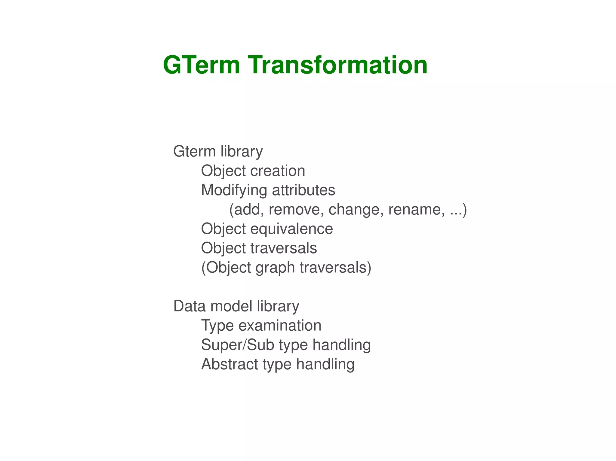 GTerm Transformation


    Gterm library
        Object creation
        Modifying attributes 
            (add, remove, change, rename, ...)
        Object equivalence
        Object traversals
        (Object graph traversals)

    Data model library
       Type examination
       Super/Sub type handling
       Abstract type handling


                        
 
