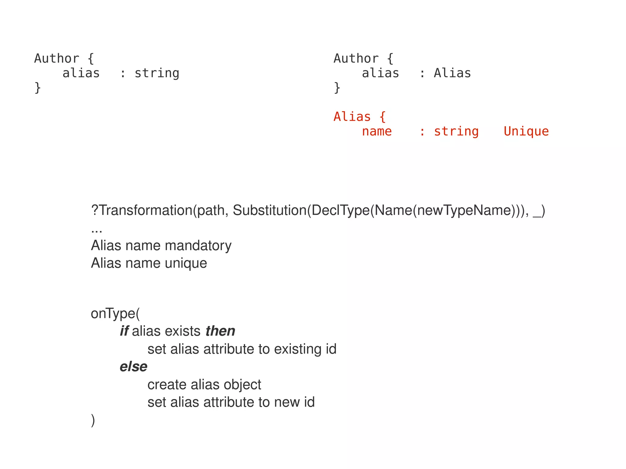 Author {                                          Author {
    alias   : string                                  alias   : Alias
}                                                 }

                                                  Alias {
                                                      name    : string   Unique




       ?Transformation(path, Substitution(DeclType(Name(newTypeName))), _)
       ...
       Alias name mandatory
       Alias name unique


       onType(
           if alias exists then
                 set alias attribute to existing id
           else
                 create alias object
                 set alias attribute to new id
       )
                                               
 