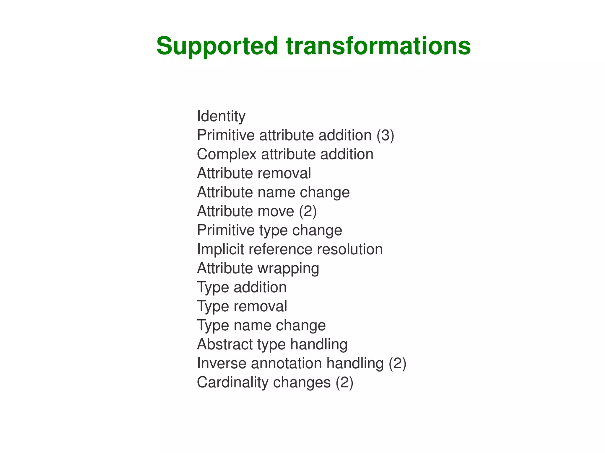 Supported transformations

       Identity
       Primitive attribute addition (3)
       Complex attribute addition
       Attribute removal
       Attribute name change
       Attribute move (2)
       Primitive type change
       Implicit reference resolution
       Attribute wrapping
       Type addition
       Type removal
       Type name change
       Abstract type handling
       Inverse annotation handling (2)
       Cardinality changes (2)

                       
 