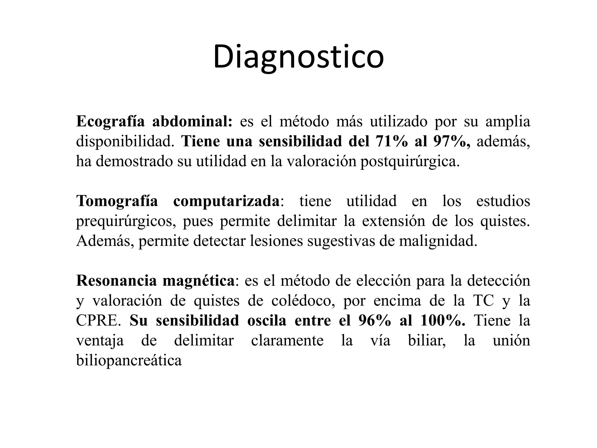 Diagnostico
Ecografía abdominal: es el método más utilizado por su amplia
disponibilidad. Tiene una sensibilidad del 71% al 97%, además,
ha demostrado su utilidad en la valoración postquirúrgica.
Tomografía computarizada: tiene utilidad en los estudios
prequirúrgicos, pues permite delimitar la extensión de los quistes.
Además, permite detectar lesiones sugestivas de malignidad.
Resonancia magnética: es el método de elección para la detección
y valoración de quistes de colédoco, por encima de la TC y la
CPRE. Su sensibilidad oscila entre el 96% al 100%. Tiene la
ventaja de delimitar claramente la vía biliar, la unión
biliopancreática
 