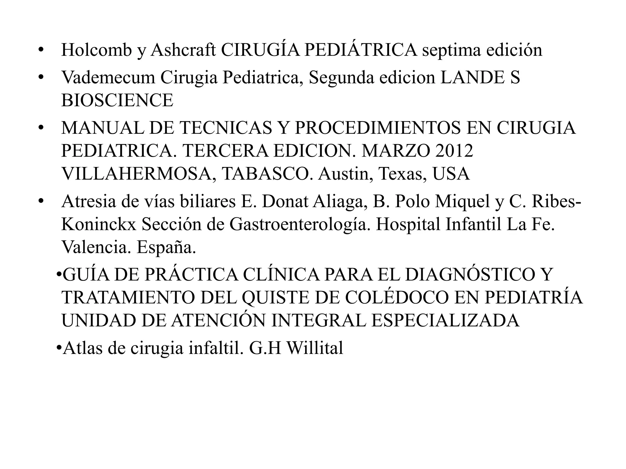 • Holcomb y Ashcraft CIRUGÍA PEDIÁTRICA septima edición
• Vademecum Cirugia Pediatrica, Segunda edicion LANDE S
BIOSCIENCE
• MANUAL DE TECNICAS Y PROCEDIMIENTOS EN CIRUGIA
PEDIATRICA. TERCERA EDICION. MARZO 2012
VILLAHERMOSA, TABASCO. Austin, Texas, USA
• Atresia de vías biliares E. Donat Aliaga, B. Polo Miquel y C. Ribes-
Koninckx Sección de Gastroenterología. Hospital Infantil La Fe.
Valencia. España.
•GUÍA DE PRÁCTICA CLÍNICA PARA EL DIAGNÓSTICO Y
TRATAMIENTO DEL QUISTE DE COLÉDOCO EN PEDIATRÍA
UNIDAD DE ATENCIÓN INTEGRAL ESPECIALIZADA
•Atlas de cirugia infaltil. G.H Willital
 