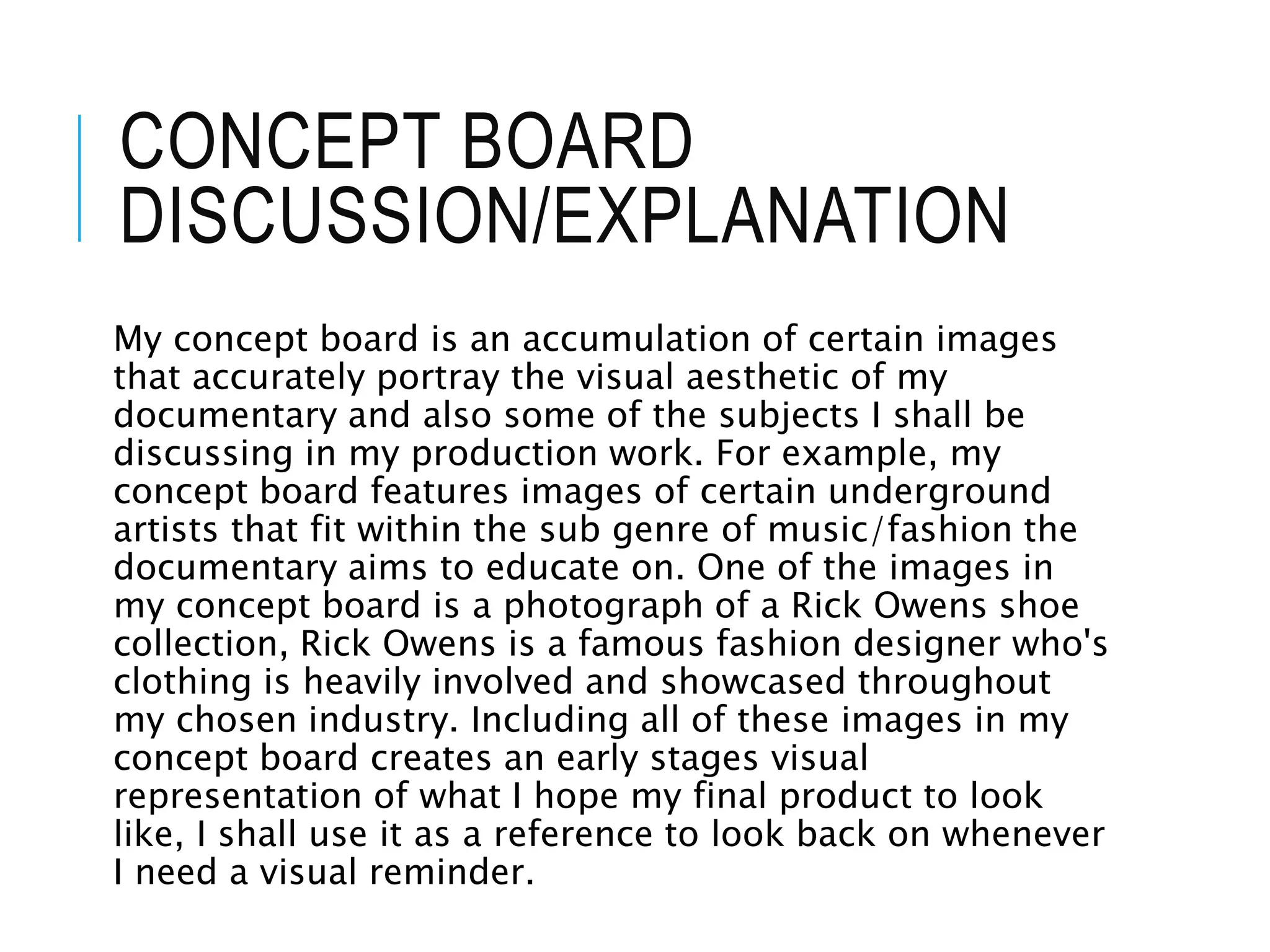 CONCEPT BOARD
DISCUSSION/EXPLANATION
My concept board is an accumulation of certain images
that accurately portray the visual aesthetic of my
documentary and also some of the subjects I shall be
discussing in my production work. For example, my
concept board features images of certain underground
artists that fit within the sub genre of music/fashion the
documentary aims to educate on. One of the images in
my concept board is a photograph of a Rick Owens shoe
collection, Rick Owens is a famous fashion designer who's
clothing is heavily involved and showcased throughout
my chosen industry. Including all of these images in my
concept board creates an early stages visual
representation of what I hope my final product to look
like, I shall use it as a reference to look back on whenever
I need a visual reminder.
 