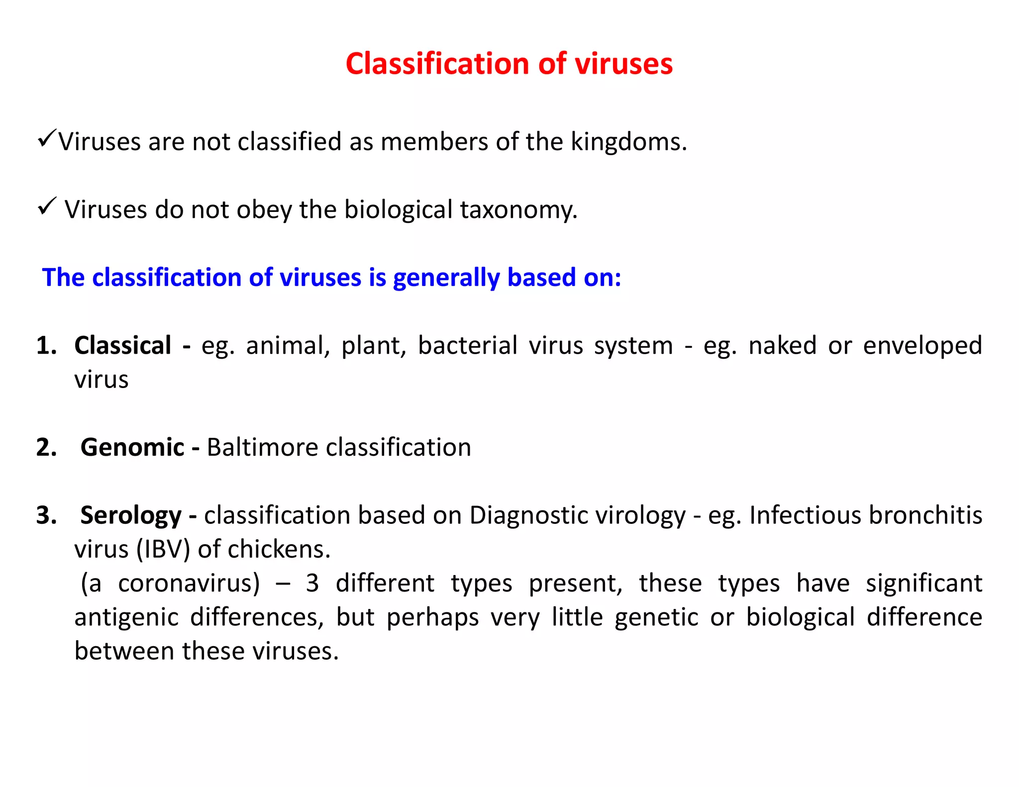 Classification of viruses
Viruses are not classified as members of the kingdoms.
 Viruses do not obey the biological taxonomy.
The classification of viruses is generally based on:
1. Classical - eg. animal, plant, bacterial virus system - eg. naked or enveloped
virus
2. Genomic - Baltimore classification
3. Serology - classification based on Diagnostic virology - eg. Infectious bronchitis
virus (IBV) of chickens.
(a coronavirus) – 3 different types present, these types have significant
antigenic differences, but perhaps very little genetic or biological difference
between these viruses.
 