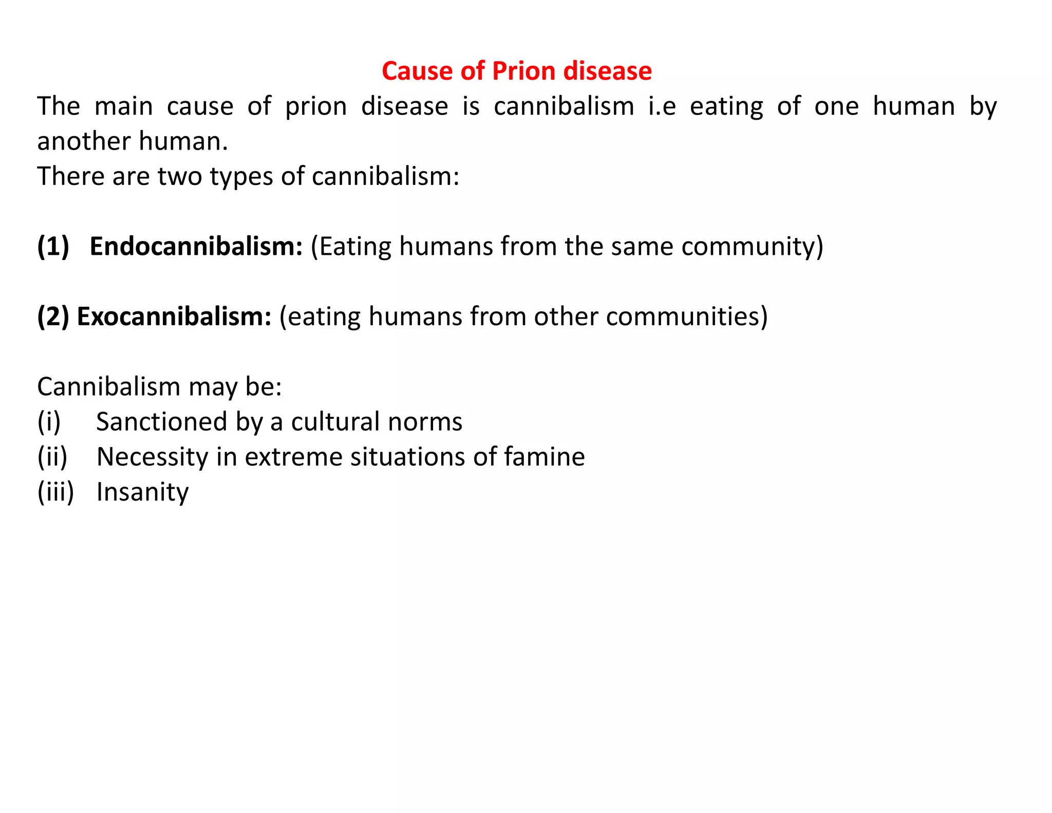 Cause of Prion disease
The main cause of prion disease is cannibalism i.e eating of one human by
another human.
There are two types of cannibalism:
(1) Endocannibalism: (Eating humans from the same community)
(2) Exocannibalism: (eating humans from other communities)
Cannibalism may be:
(i) Sanctioned by a cultural norms
(ii) Necessity in extreme situations of famine
(iii) Insanity
 