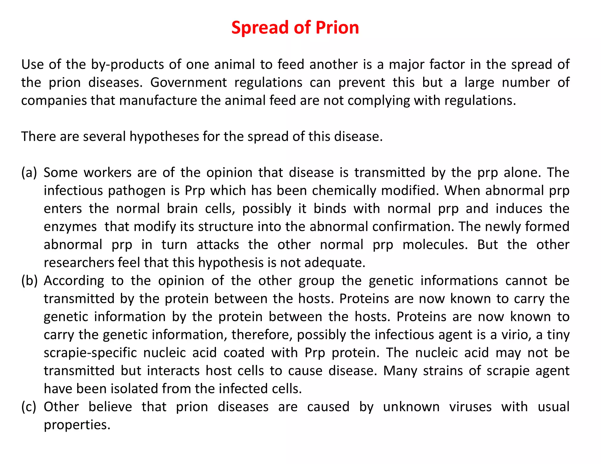 Spread of Prion
Use of the by-products of one animal to feed another is a major factor in the spread of
the prion diseases. Government regulations can prevent this but a large number of
companies that manufacture the animal feed are not complying with regulations.
There are several hypotheses for the spread of this disease.
(a) Some workers are of the opinion that disease is transmitted by the prp alone. The
infectious pathogen is Prp which has been chemically modified. When abnormal prp
enters the normal brain cells, possibly it binds with normal prp and induces the
enzymes that modify its structure into the abnormal confirmation. The newly formed
abnormal prp in turn attacks the other normal prp molecules. But the other
researchers feel that this hypothesis is not adequate.
(b) According to the opinion of the other group the genetic informations cannot be
transmitted by the protein between the hosts. Proteins are now known to carry the
genetic information by the protein between the hosts. Proteins are now known to
carry the genetic information, therefore, possibly the infectious agent is a virio, a tiny
scrapie-specific nucleic acid coated with Prp protein. The nucleic acid may not be
transmitted but interacts host cells to cause disease. Many strains of scrapie agent
have been isolated from the infected cells.
(c) Other believe that prion diseases are caused by unknown viruses with usual
properties.
 