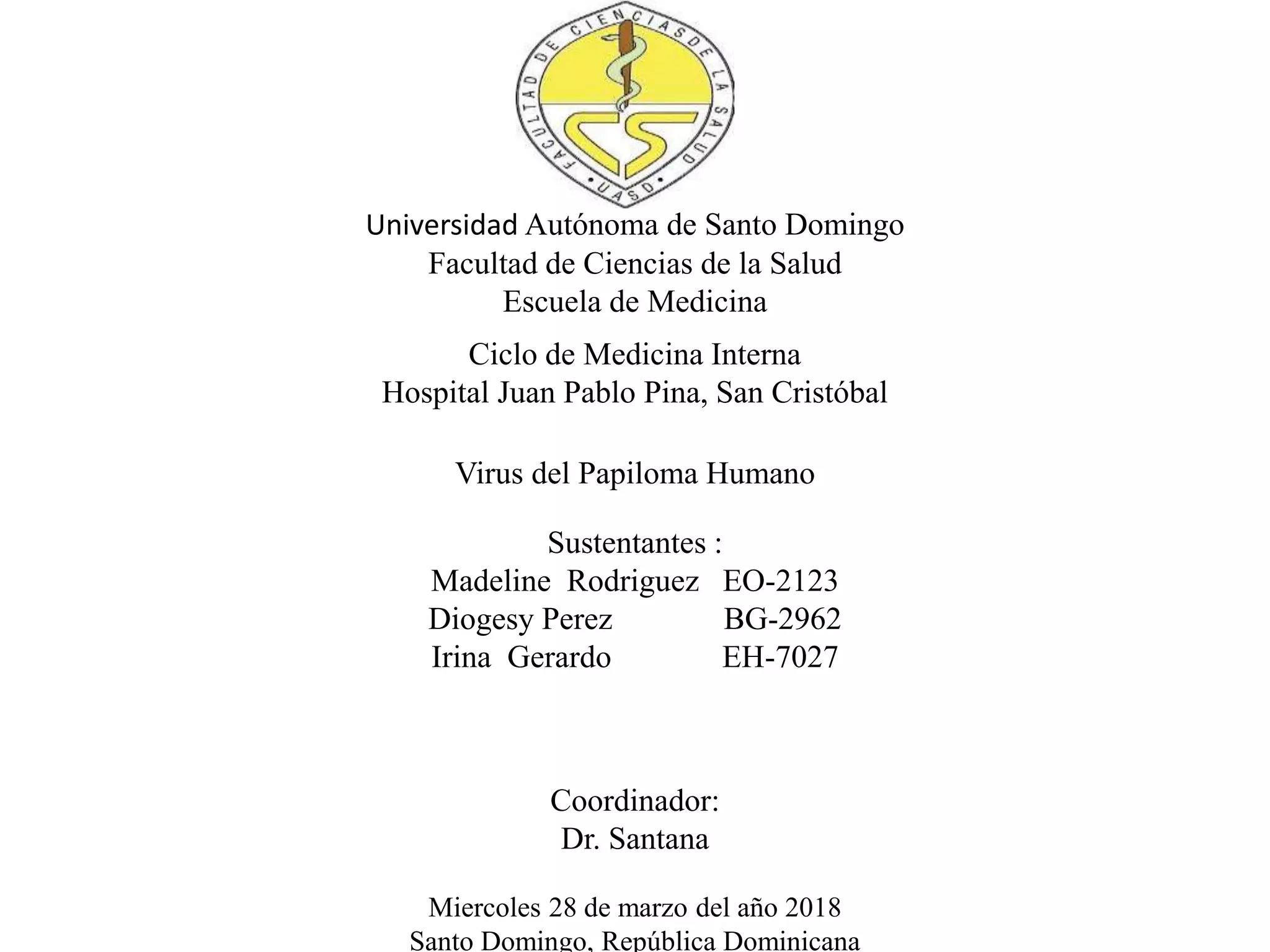 Universidad Autónoma de Santo Domingo
Facultad de Ciencias de la Salud
Escuela de Medicina
Ciclo de Medicina Interna
Hospital Juan Pablo Pina, San Cristóbal
Virus del Papiloma Humano
Sustentantes :
Madeline Rodriguez EO-2123
Diogesy Perez BG-2962
Irina Gerardo EH-7027
Coordinador:
Dr. Santana
Miercoles 28 de marzo del año 2018
Santo Domingo, República Dominicana
 