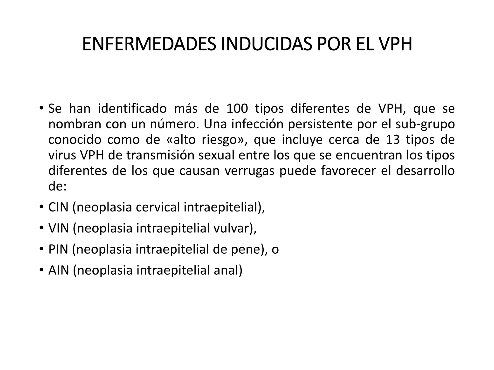 ENFERMEDADES INDUCIDAS POR EL VPH
• Se han identificado más de 100 tipos diferentes de VPH, que se
nombran con un número. Una infección persistente por el sub-grupo
conocido como de «alto riesgo», que incluye cerca de 13 tipos de
virus VPH de transmisión sexual entre los que se encuentran los tipos
diferentes de los que causan verrugas puede favorecer el desarrollo
de:
• CIN (neoplasia cervical intraepitelial),
• VIN (neoplasia intraepitelial vulvar),
• PIN (neoplasia intraepitelial de pene), o
• AIN (neoplasia intraepitelial anal)
 