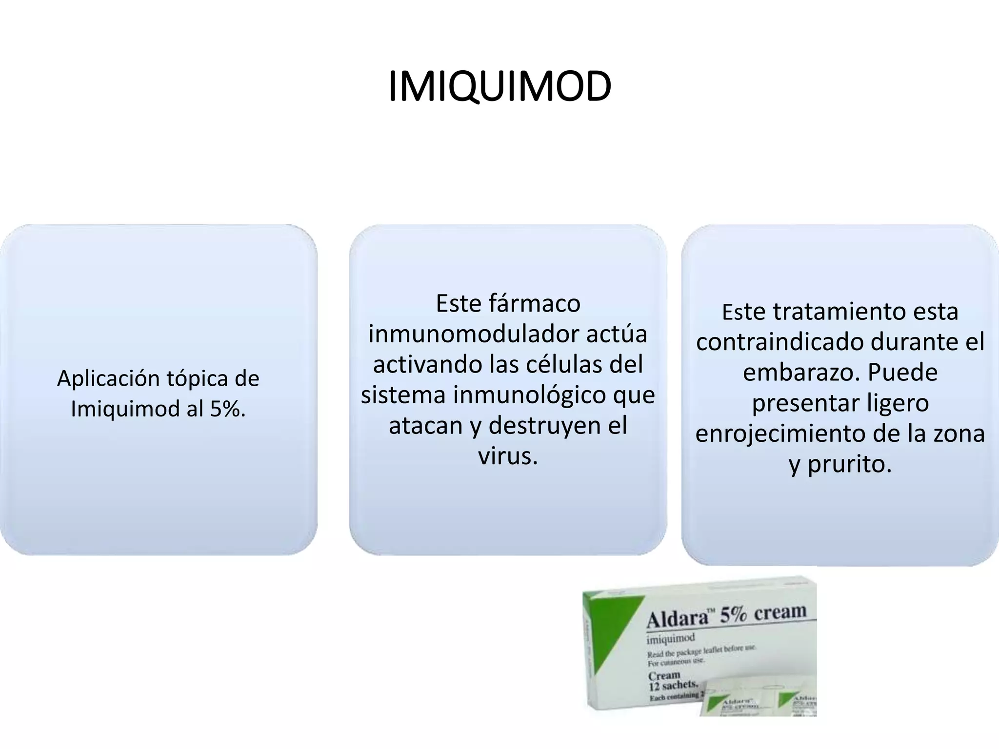 IMIQUIMOD
Aplicación tópica de
Imiquimod al 5%.
Este fármaco
inmunomodulador actúa
activando las células del
sistema inmunológico que
atacan y destruyen el
virus.
Este tratamiento esta
contraindicado durante el
embarazo. Puede
presentar ligero
enrojecimiento de la zona
y prurito.
 