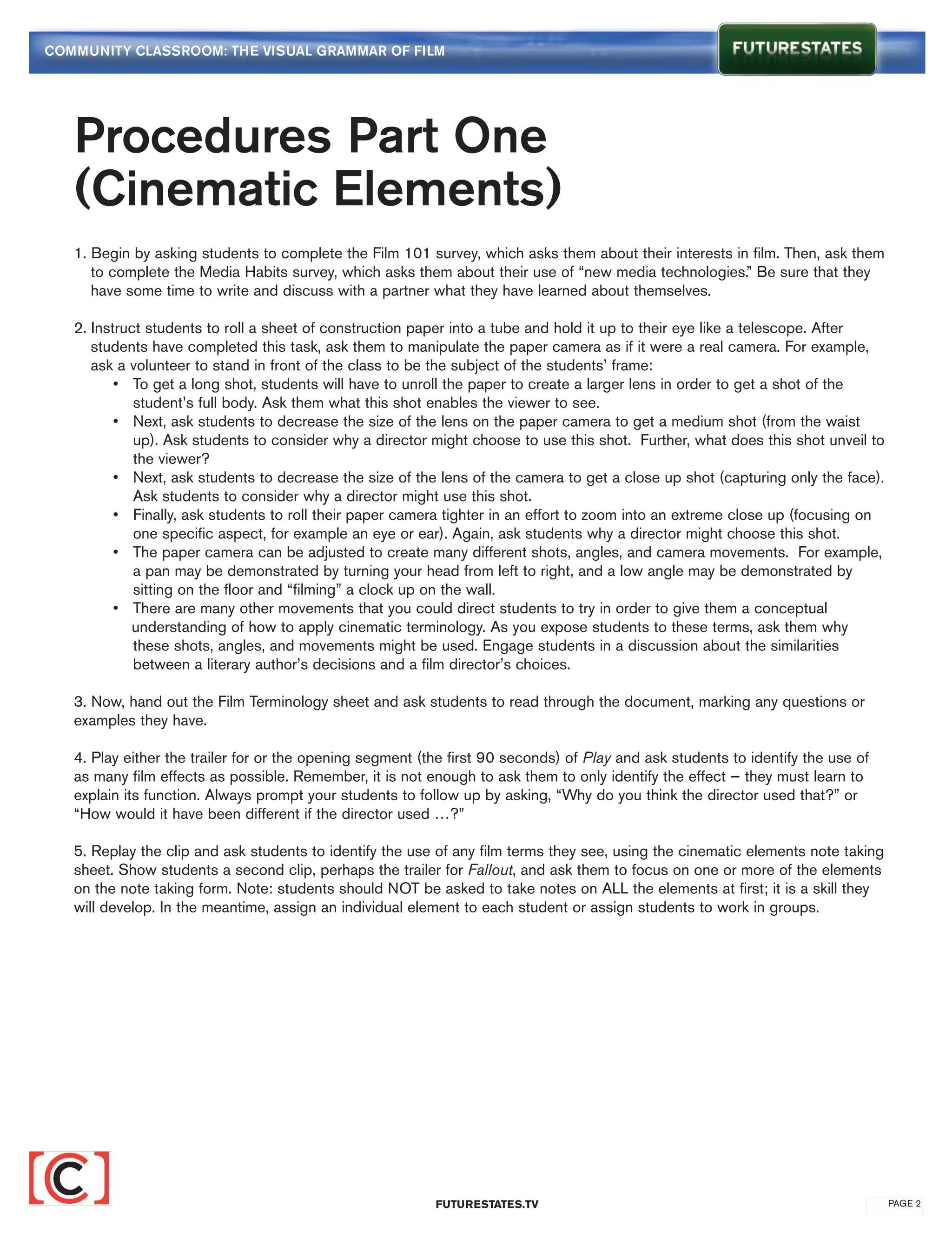 COMMUNITY CLASSROOM: THE VISUAL GRAMMAR OF FILM




   Procedures Part One
   (Cinematic Elements)
   1. Begin by asking students to complete the Film 101 survey, which asks them about their interests in film. Then, ask them 	
   	 to complete the Media Habits survey, which asks them about their use of “new media technologies.” Be sure that they 	
   	 have some time to write and discuss with a partner what they have learned about themselves.

   2. Instruct students to roll a sheet of construction paper into a tube and hold it up to their eye like a telescope. After 		
   	 students have completed this task, ask them to manipulate the paper camera as if it were a real camera. For example, 	
   	 ask a volunteer to stand in front of the class to be the subject of the students’ frame:
   		 •	 To get a long shot, students will have to unroll the paper to create a larger lens in order to get a shot of the 		
   			 student’s full body. Ask them what this shot enables the viewer to see.
   		 •	 Next, ask students to decrease the size of the lens on the paper camera to get a medium shot (from the waist 	
   			 up). Ask students to consider why a director might choose to use this shot. Further, what does this shot unveil to 	
   			 the viewer?
   		 •	 Next, ask students to decrease the size of the lens of the camera to get a close up shot (capturing only the face). 	
   			 Ask students to consider why a director might use this shot.
   		 •	 Finally, ask students to roll their paper camera tighter in an effort to zoom into an extreme close up (focusing on 	
   			 one specific aspect, for example an eye or ear). Again, ask students why a director might choose this shot.
   		 •	 The paper camera can be adjusted to create many different shots, angles, and camera movements. For example, 	
   			 a pan may be demonstrated by turning your head from left to right, and a low angle may be demonstrated by 		
   			 sitting on the floor and “filming” a clock up on the wall.
   		 •	 There are many other movements that you could direct students to try in order to give them a conceptual 		
   		       understanding of how to apply cinematic terminology. As you expose students to these terms, ask them why 		
   			 these shots, angles, and movements might be used. Engage students in a discussion about the similarities 		
   			 between a literary author’s decisions and a film director’s choices.

   3. Now, hand out the Film Terminology sheet and ask students to read through the document, marking any questions or
   examples they have.

   4. Play either the trailer for or the opening segment (the first 90 seconds) of Play and ask students to identify the use of
   as many film effects as possible. Remember, it is not enough to ask them to only identify the effect — they must learn to
   explain its function. Always prompt your students to follow up by asking, “Why do you think the director used that?” or
   “How would it have been different if the director used …?”

   5. Replay the clip and ask students to identify the use of any film terms they see, using the cinematic elements note taking
   sheet. Show students a second clip, perhaps the trailer for Fallout, and ask them to focus on one or more of the elements
   on the note taking form. Note: students should NOT be asked to take notes on ALL the elements at first; it is a skill they
   will develop. In the meantime, assign an individual element to each student or assign students to work in groups.




                                                           FUTURESTATES.TV                                                        PAGE 2
 