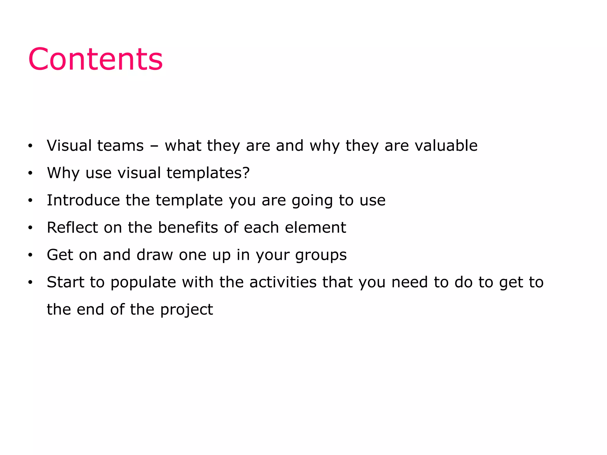 Contents
• Visual teams – what they are and why they are valuable

• Why use visual templates?
• Introduce the template you are going to use
• Reflect on the benefits of each element
• Get on and draw one up in your groups

• Start to populate with the activities that you need to do to get to
the end of the project

 