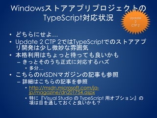 Windowsストアアプリプロジェクトの
TypeScript対応状況
• どちらにせよ…
• Update 2 CTP 2ではTypeScriptでのストアアプ
リ開発は少し微妙な雰囲気
• 本格利用はちょっと待っても良いかも
– きっとそのうち正式に対応するハズ
• 多分…
• こちらのMSDNマガジンの記事も参照
– 詳細はこちらの記事を参照
• http://msdn.microsoft.com/ja-
jp/magazine/dn201754.aspx
• 特に『Visual Studio の TypeScript 用オプション』の
項は目を通しておくと良いかも？
Update
2
CTP 2
 