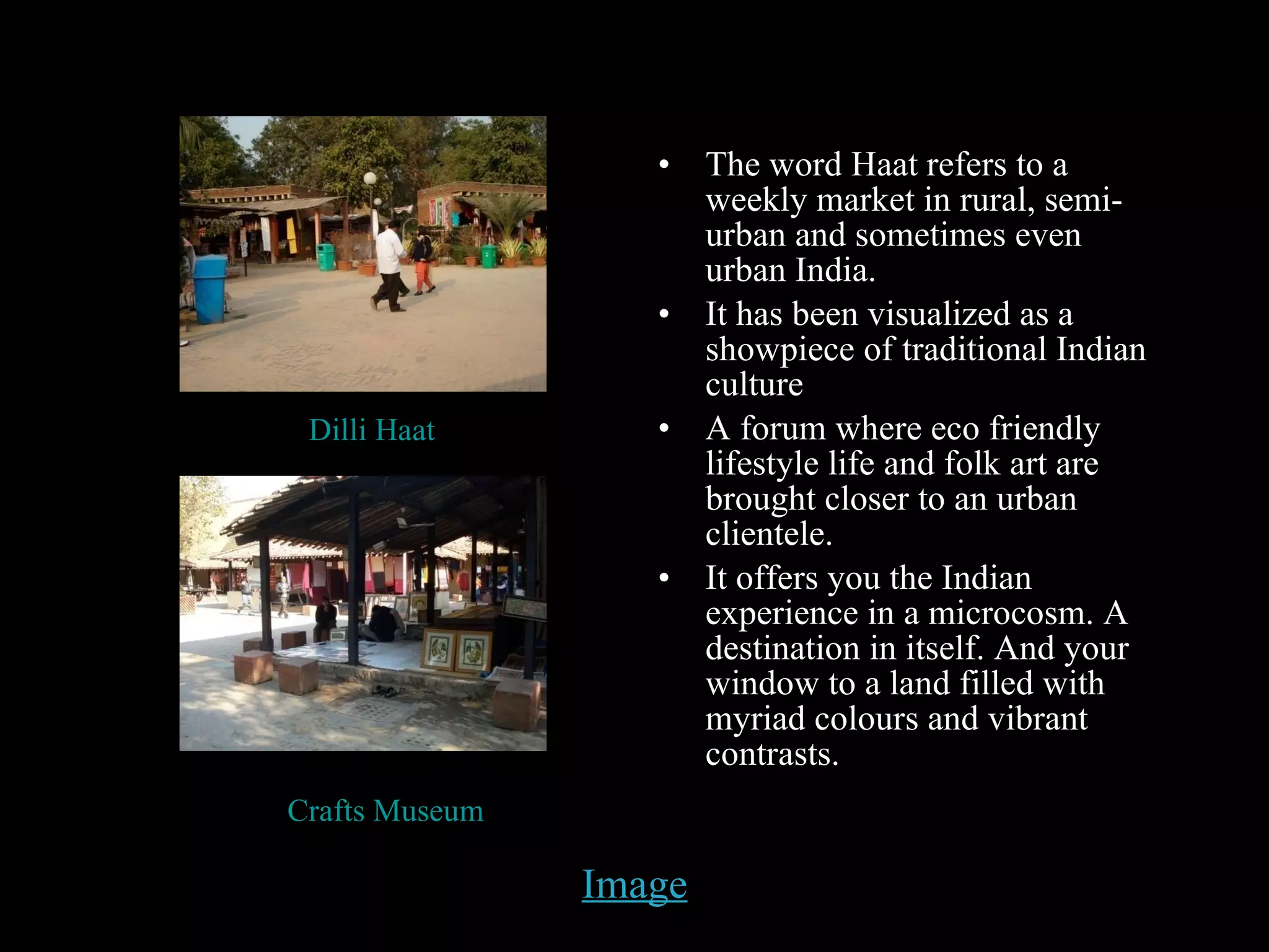 Image The word Haat refers to a weekly market in rural, semi-urban and sometimes even urban India. It has been visualized as a showpiece of traditional Indian culture A forum where eco friendly lifestyle life and folk art are brought closer to an urban clientele. It offers you the Indian experience in a microcosm. A destination in itself. And your window to a land filled with myriad colours and vibrant contrasts. Dilli Haat Crafts Museum 