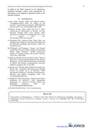 Channel Aware Mac Protocol for Maximizing Throughput and Fairness 11
www.ijorcs.org
is added in the MAC protocol to the interference
reduction technique. Future work concentrates on
developing a rate adaptation algorithm based on the
channel condition.
VI. REFERENCES
[1] Fan Wang, Ossama Younis and Marwan Krunz,
“Throughput-oriented MAC for mobile ad hoc
networks: A game-theoretic approach”, 2008 Published
by Elsevier B.V. doi: 10.1016/j.adhoc.2007.12.002
[2] Mariam Kaynia, Nihar Jindal and Geir E. Øien,
“Improving the Performance of Wireless Ad Hoc
Networks Through MAC Layer Design”, IEEE
Transactions on Wireless Communications, vol. 10, no.
1, January 2011, doi:
10.1109/TWC.2010.110310.100316
[3] Hongqiang Zhai, Jianfeng Wang, Xiang Chen, and
Yuguang Fang, “Medium Access Control in Mobile Ad
Hoc Networks: Challenges and Solutions”, 2006. doi:
10.1002/wcm.376
[4] P.Priakanth, Dr.P.Thangaraj, “Energy and Channel
Aware MAC Protocol to Achieve Fairness in Multi-Hop
Mobile Adhoc Networks”, IJCSNS International
Journal of Computer Science and Network Security,
VOL.8 No.4, April 2008.
[5] Zhifei Li, Sukumar Nandi, and Anil K. Gupta, “Study of
IEEE 802.11 Fairness and its Interaction with Routing
Mechanism”, In the Fifth IFIP International Conference
on Mobile and Wireless Communications Networks
(MWCN), Singapore, Oct. 27-29, 2003.
[6] Xuemei Gao, Xinming Zhang, Dong Shi, Fengfu Zou,
Wenbo Zhu, “Contention and Queue-aware Routing
Protocol for Mobile Ad h oc Networks”, IEEE
International Conference on Wireless Communications,
Metwork and Mobile Computing, 2007. doi:
10.1109/WICOM.2007.410
[7] Sridhar K N, Mun Choon Chan, “Channel-aware Packet
Scheduling for MANETs”, IEEE International
Symposium on a World of Wireless, Mobile and
Multimedia Networks, 2008. doi:
10.1109/WOWMOM.2008.4594864
[8] Network Simulator: http: ///www.isi.edu/nsnam/ns
How to cite
G.Suseendran, E.Chandrasekaran, " Channel Aware Mac Protocol for Maximizing Throughput and Fairness ".
International Journal of Research in Computer Science, 3 (5): pp. 1-11, September 2013. doi: 10.7815/ijorcs.
35.2013.069
 