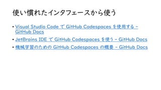 使い慣れたインタフェースから使う
• Visual Studio Code で GitHub Codespaces を使用する -
GitHub Docs
• JetBrains IDE で GitHub Codespaces を使う - GitHub Docs
• 機械学習のための GitHub Codespaces の概要 - GitHub Docs
 