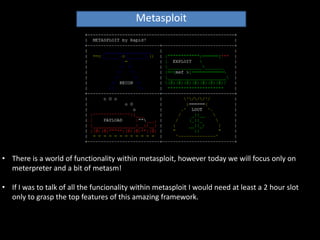Metasploit




• There is a world of functionality within metasploit, however today we will focus only on
  meterpreter and a bit of metasm!

• If I was to talk of all the funcionality within metasploit I would need at least a 2 hour slot
  only to grasp the top features of this amazing framework.
 