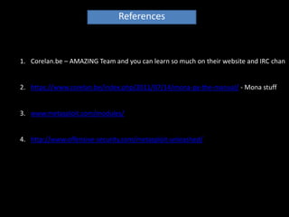 References



1. Corelan.be – AMAZING Team and you can learn so much on their website and IRC chan


2. https://www.corelan.be/index.php/2011/07/14/mona-py-the-manual/ - Mona stuff


3. www.metasploit.com/modules/


4. http://www.offensive-security.com/metasploit-unleashed/
 