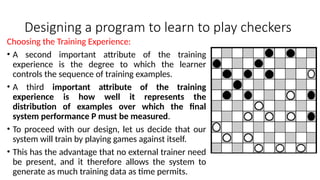 Designing a program to learn to play checkers
Choosing the Training Experience:
• A second important attribute of the training
experience is the degree to which the learner
controls the sequence of training examples.
• A third important attribute of the training
experience is how well it represents the
distribution of examples over which the final
system performance P must be measured.
• To proceed with our design, let us decide that our
system will train by playing games against itself.
• This has the advantage that no external trainer need
be present, and it therefore allows the system to
generate as much training data as time permits.
 