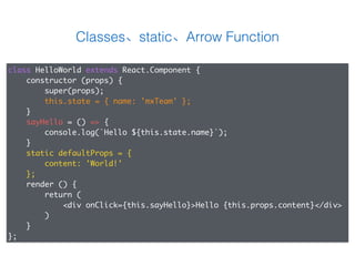 Classes、static、Arrow Function
class HelloWorld extends React.Component {
constructor (props) {
super(props);
this.state = { name: 'mxTeam' };
}
sayHello = () => {
console.log(`Hello ${this.state.name}`);
}
static defaultProps = {
content: 'World!'
};
render () {
return (
<div onClick={this.sayHello}>Hello {this.props.content}</div>
)
}
};
 