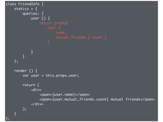 class FriendInfo {
statics = {
queries: {
user () {
return graphql `
User {
name,
mutual_friends { count }
}
`;
}
}
};
render () {
var user = this.props.user;
return (
<div>
<span>{user.name}</span>
<span>{user.mutual_friends.count} mutual friends</span>
</div>
);
}
};
 