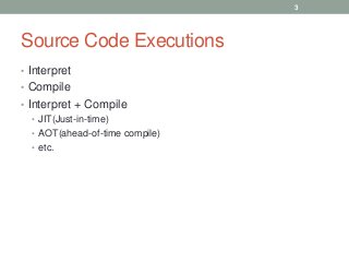 Source Code Executions
• Interpret
• Compile
• Interpret + Compile
• JIT(Just-in-time)
• AOT(ahead-of-time compile)
• etc.
3
 