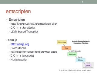 emscripten
• Emscripten
• http://kripken.github.io/emscripten-site/
• C/C++ -> JavaScript
• LLVM based Transpiler
• asm.js
• http://asmjs.org
• From Mozilla
• native performance from browser apps.
• C/C++ -> javascript
• Not javascript
7
http://ejohn.org/blog/asmjs-javascript-compile-target/
 