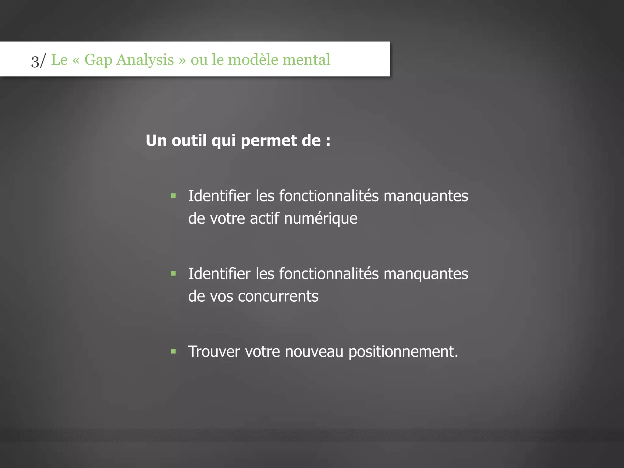 3/ Le « Gap Analysis » ou le modèle mental
Un outil qui permet de :
 Identifier les fonctionnalités manquantes
de votre actif numérique
 Identifier les fonctionnalités manquantes
de vos concurrents
 Trouver votre nouveau positionnement.
 