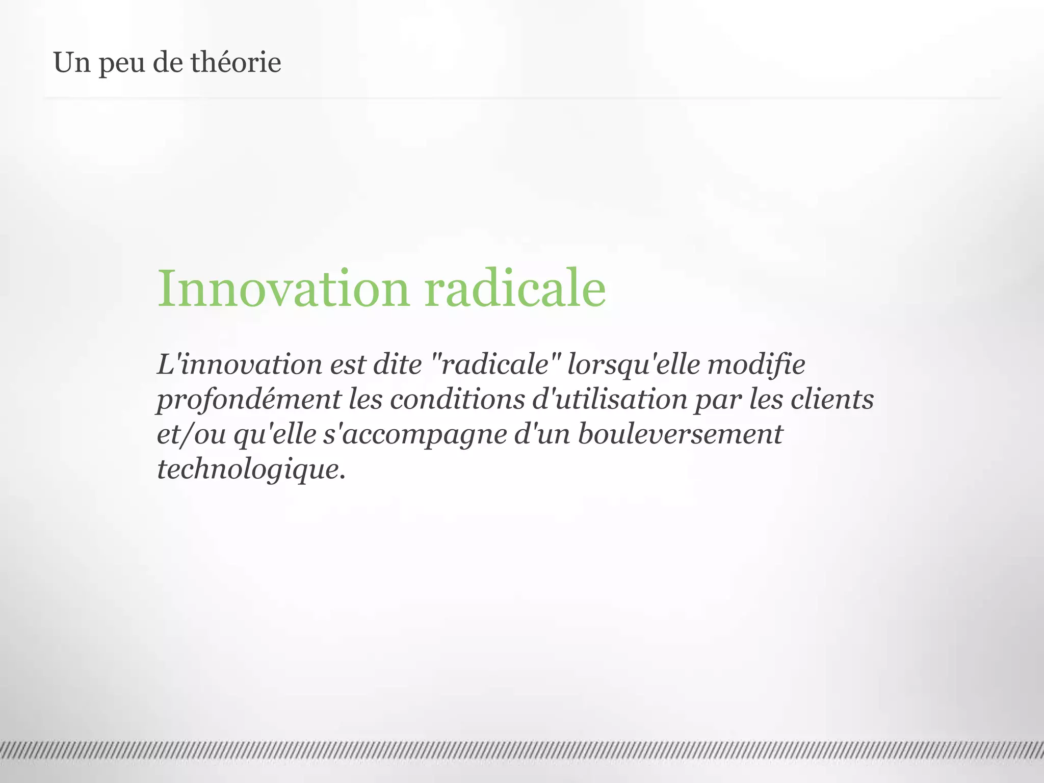 Un peu de théorie
Innovation radicale
L'innovation est dite "radicale" lorsqu'elle modifie
profondément les conditions d'utilisation par les clients
et/ou qu'elle s'accompagne d'un bouleversement
technologique.
 