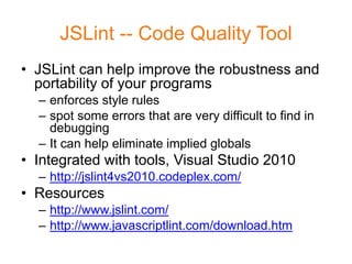 JSLint -- Code Quality Tool
• JSLint can help improve the robustness and
  portability of your programs
  – enforces style rules
  – spot some errors that are very difficult to find in
    debugging
  – It can help eliminate implied globals
• Integrated with tools, Visual Studio 2010
  – http://jslint4vs2010.codeplex.com/
• Resources
  – http://www.jslint.com/
  – http://www.javascriptlint.com/download.htm
 