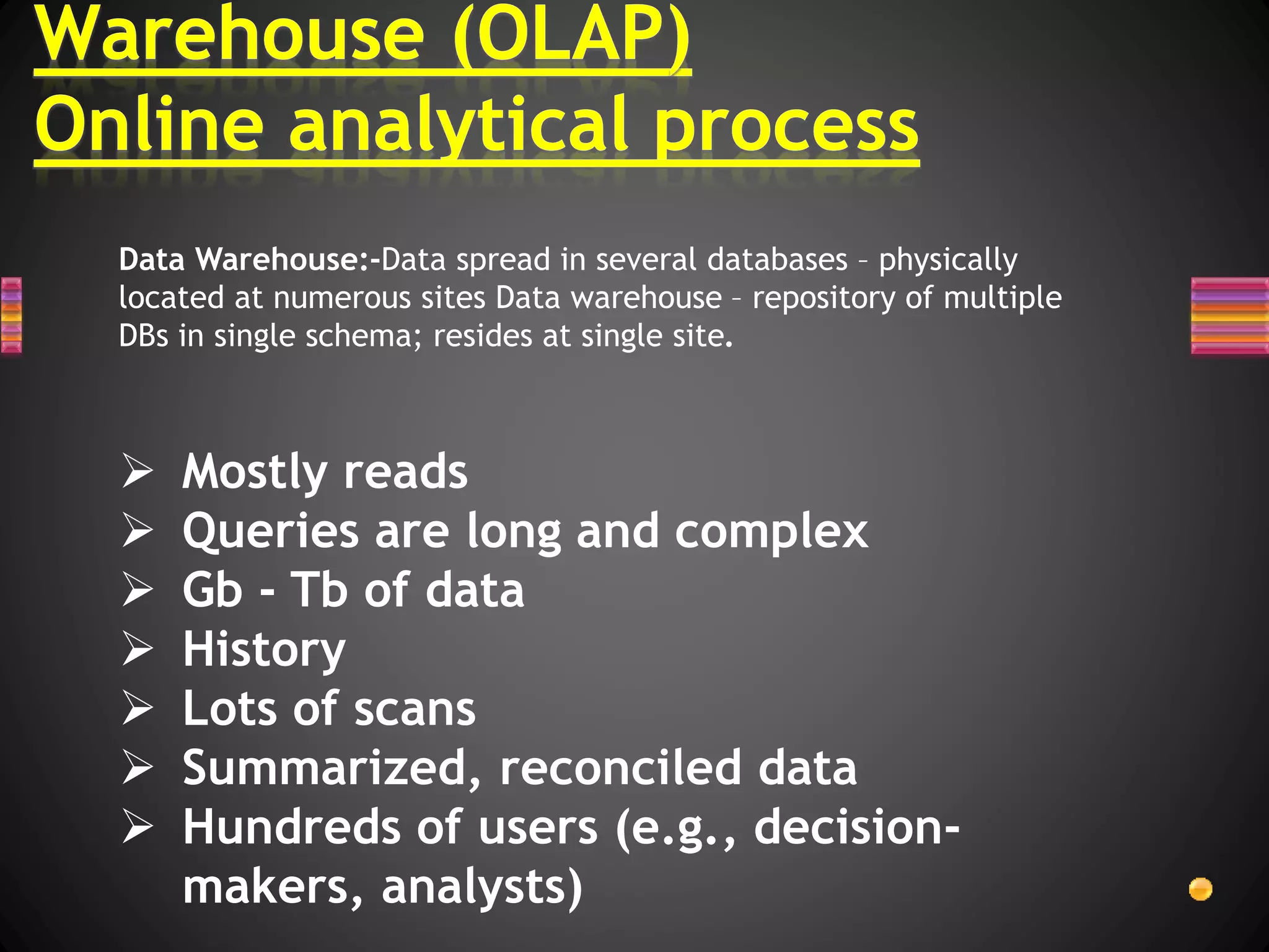  Mostly reads
 Queries are long and complex
 Gb - Tb of data
 History
 Lots of scans
 Summarized, reconciled data
 Hundreds of users (e.g., decision-
makers, analysts)
Data Warehouse:-Data spread in several databases – physically
located at numerous sites Data warehouse – repository of multiple
DBs in single schema; resides at single site.
 