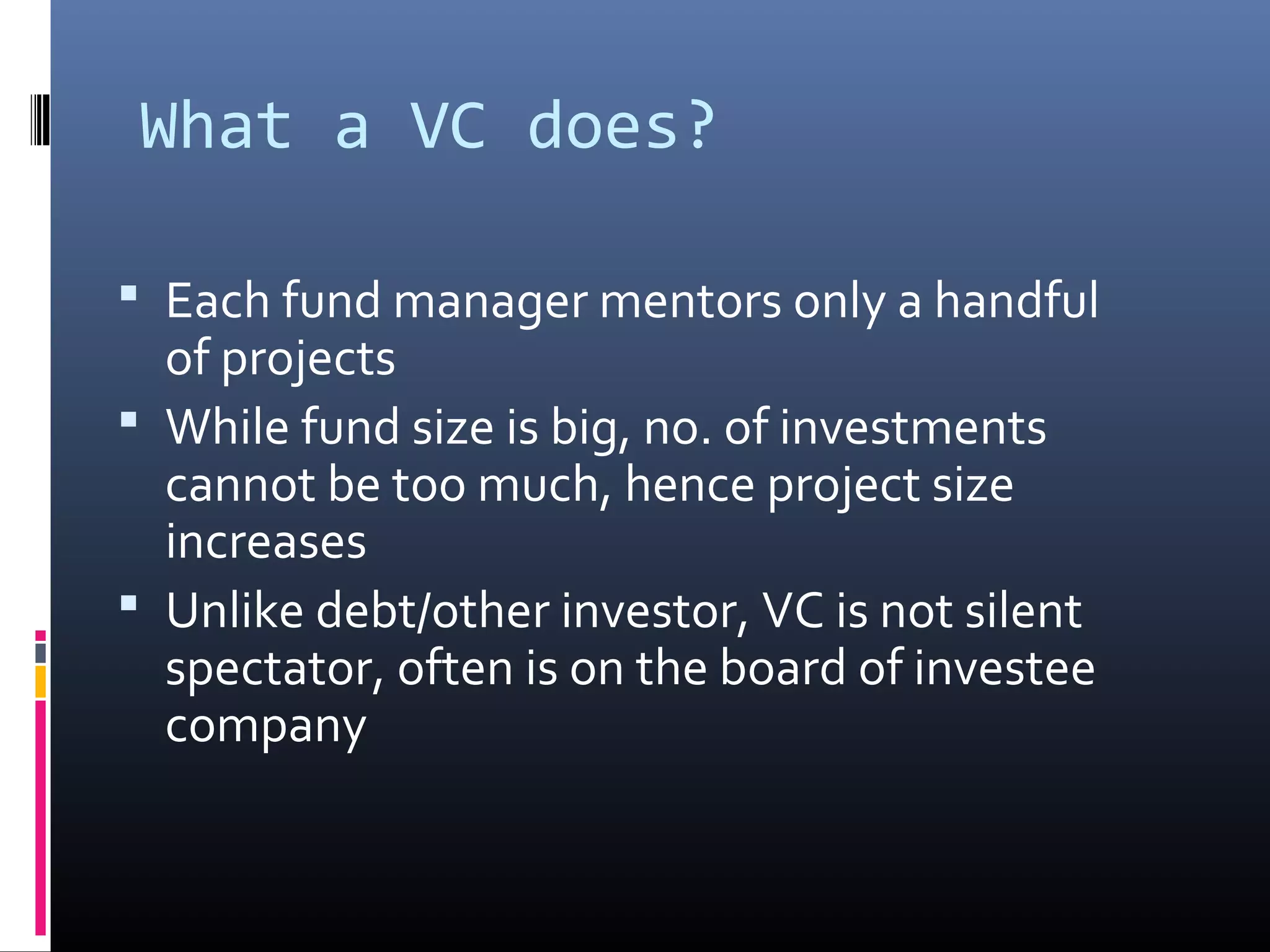 What a VC does?

 Each fund manager mentors only a handful
  of projects
 While fund size is big, no. of investments
  cannot be too much, hence project size
  increases
 Unlike debt/other investor, VC is not silent
  spectator, often is on the board of investee
  company
 