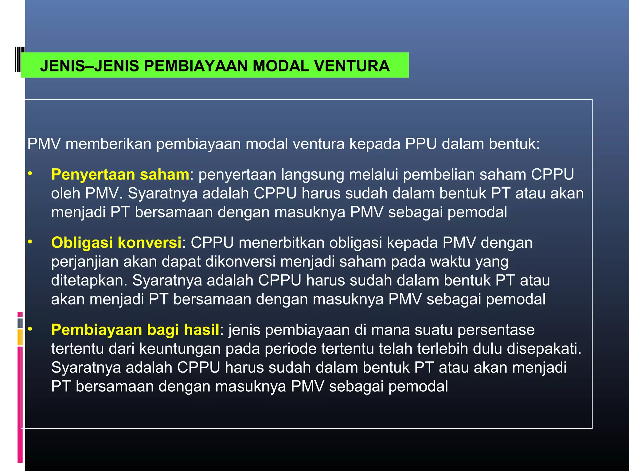 JENIS–JENIS PEMBIAYAAN MODAL VENTURA



PMV memberikan pembiayaan modal ventura kepada PPU dalam bentuk:
•    Penyertaan saham: penyertaan langsung melalui pembelian saham CPPU
     oleh PMV. Syaratnya adalah CPPU harus sudah dalam bentuk PT atau akan
     menjadi PT bersamaan dengan masuknya PMV sebagai pemodal
•    Obligasi konversi: CPPU menerbitkan obligasi kepada PMV dengan
     perjanjian akan dapat dikonversi menjadi saham pada waktu yang
     ditetapkan. Syaratnya adalah CPPU harus sudah dalam bentuk PT atau
     akan menjadi PT bersamaan dengan masuknya PMV sebagai pemodal
•    Pembiayaan bagi hasil: jenis pembiayaan di mana suatu persentase
     tertentu dari keuntungan pada periode tertentu telah terlebih dulu disepakati.
     Syaratnya adalah CPPU harus sudah dalam bentuk PT atau akan menjadi
     PT bersamaan dengan masuknya PMV sebagai pemodal
 