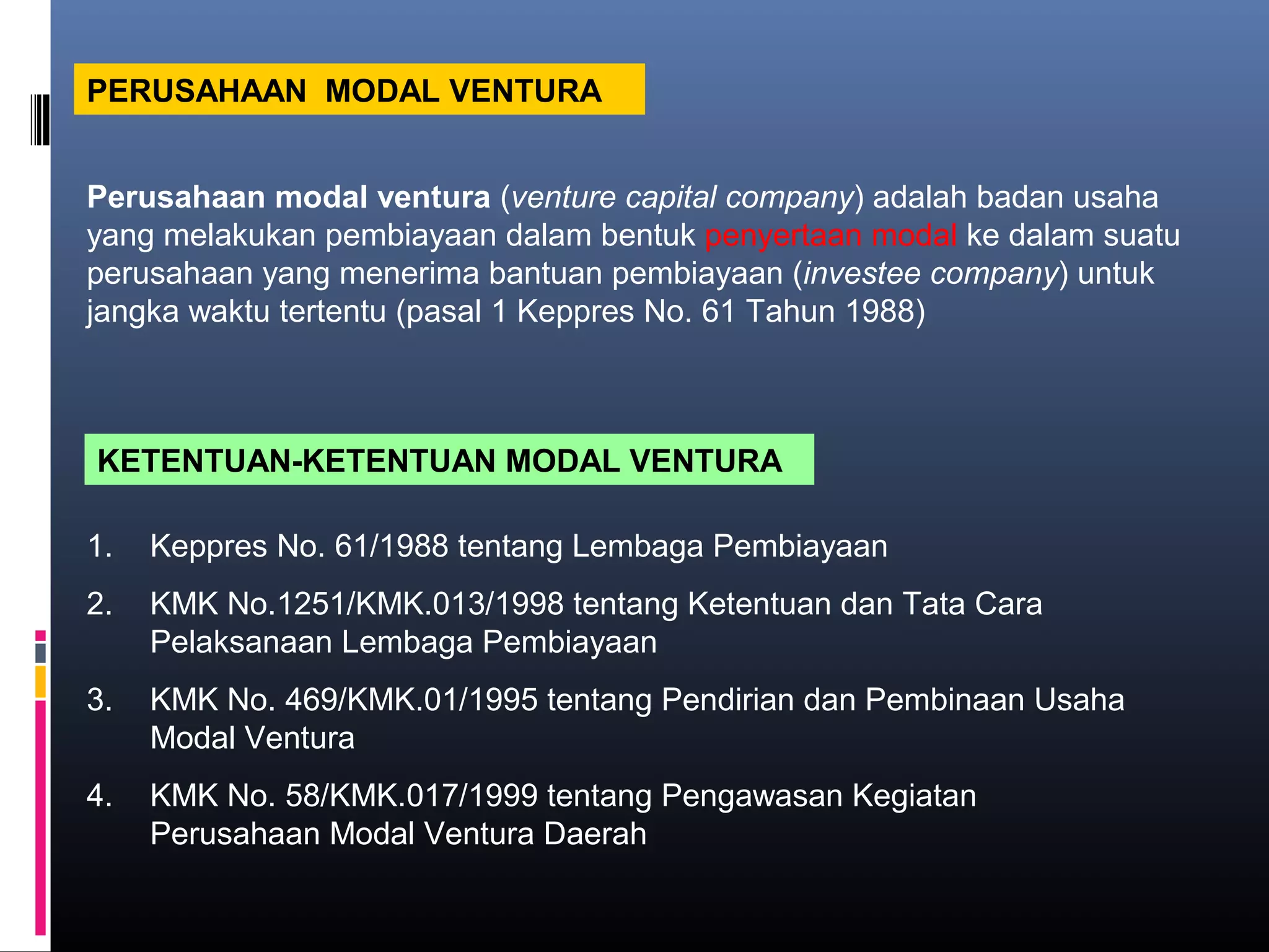 PERUSAHAAN MODAL VENTURA


Perusahaan modal ventura (venture capital company) adalah badan usaha
yang melakukan pembiayaan dalam bentuk penyertaan modal ke dalam suatu
perusahaan yang menerima bantuan pembiayaan (investee company) untuk
jangka waktu tertentu (pasal 1 Keppres No. 61 Tahun 1988)



KETENTUAN-KETENTUAN MODAL VENTURA

1.   Keppres No. 61/1988 tentang Lembaga Pembiayaan
2.   KMK No.1251/KMK.013/1998 tentang Ketentuan dan Tata Cara
     Pelaksanaan Lembaga Pembiayaan
3.   KMK No. 469/KMK.01/1995 tentang Pendirian dan Pembinaan Usaha
     Modal Ventura
4.   KMK No. 58/KMK.017/1999 tentang Pengawasan Kegiatan
     Perusahaan Modal Ventura Daerah
 