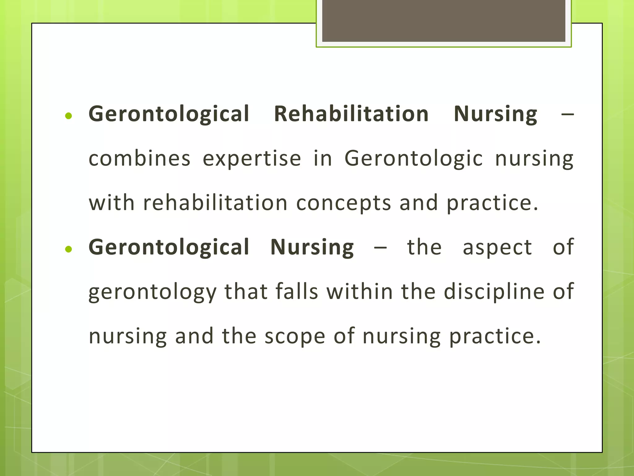 Gerontological Rehabilitation Nursing –
combines expertise in Gerontologic nursing
with rehabilitation concepts and practice.
Gerontological Nursing – the aspect of
gerontology that falls within the discipline of
nursing and the scope of nursing practice.
 