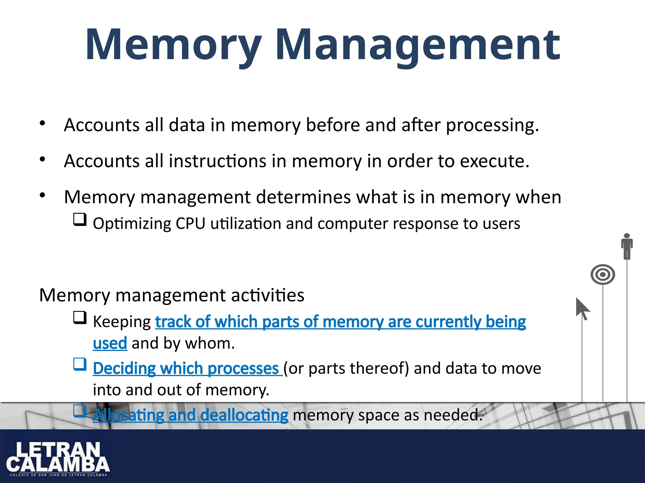 Memory Management
• Accounts all data in memory before and after processing.
• Accounts all instructions in memory in order to execute.
• Memory management determines what is in memory when
 Optimizing CPU utilization and computer response to users
Memory management activities
 Keeping track of which parts of memory are currently being
used and by whom.
 Deciding which processes (or parts thereof) and data to move
into and out of memory.
 Allocating and deallocating memory space as needed.
 