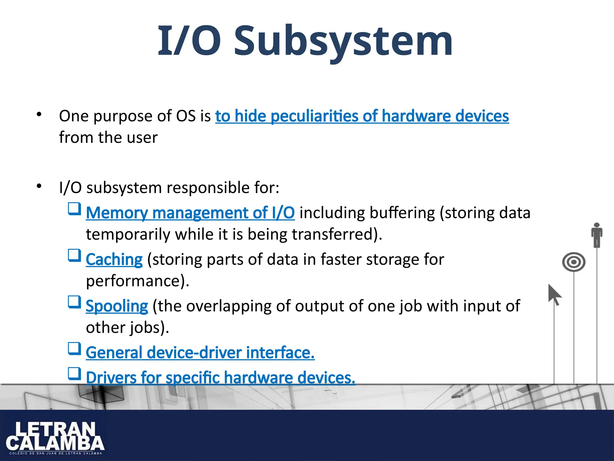 I/O Subsystem
• One purpose of OS is to hide peculiarities of hardware devices
from the user
• I/O subsystem responsible for:
 Memory management of I/O including buffering (storing data
temporarily while it is being transferred).
 Caching (storing parts of data in faster storage for
performance).
 Spooling (the overlapping of output of one job with input of
other jobs).
 General device-driver interface.
 Drivers for specific hardware devices.
 