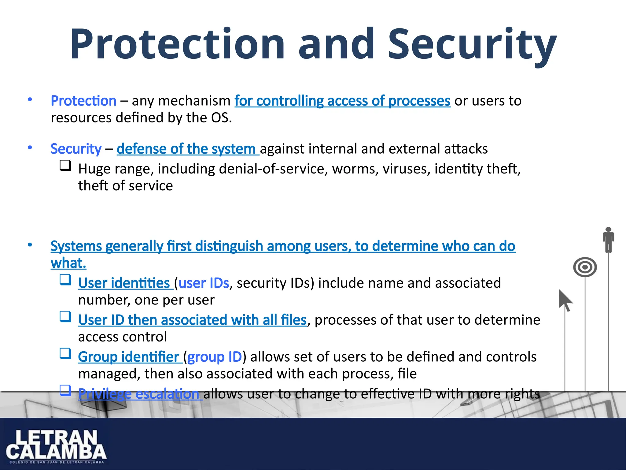 Protection and Security
• Protection – any mechanism for controlling access of processes or users to
resources defined by the OS.
• Security – defense of the system against internal and external attacks
 Huge range, including denial-of-service, worms, viruses, identity theft,
theft of service
• Systems generally first distinguish among users, to determine who can do
what.
 User identities (user IDs, security IDs) include name and associated
number, one per user
 User ID then associated with all files, processes of that user to determine
access control
 Group identifier (group ID) allows set of users to be defined and controls
managed, then also associated with each process, file
 Privilege escalation allows user to change to effective ID with more rights
 