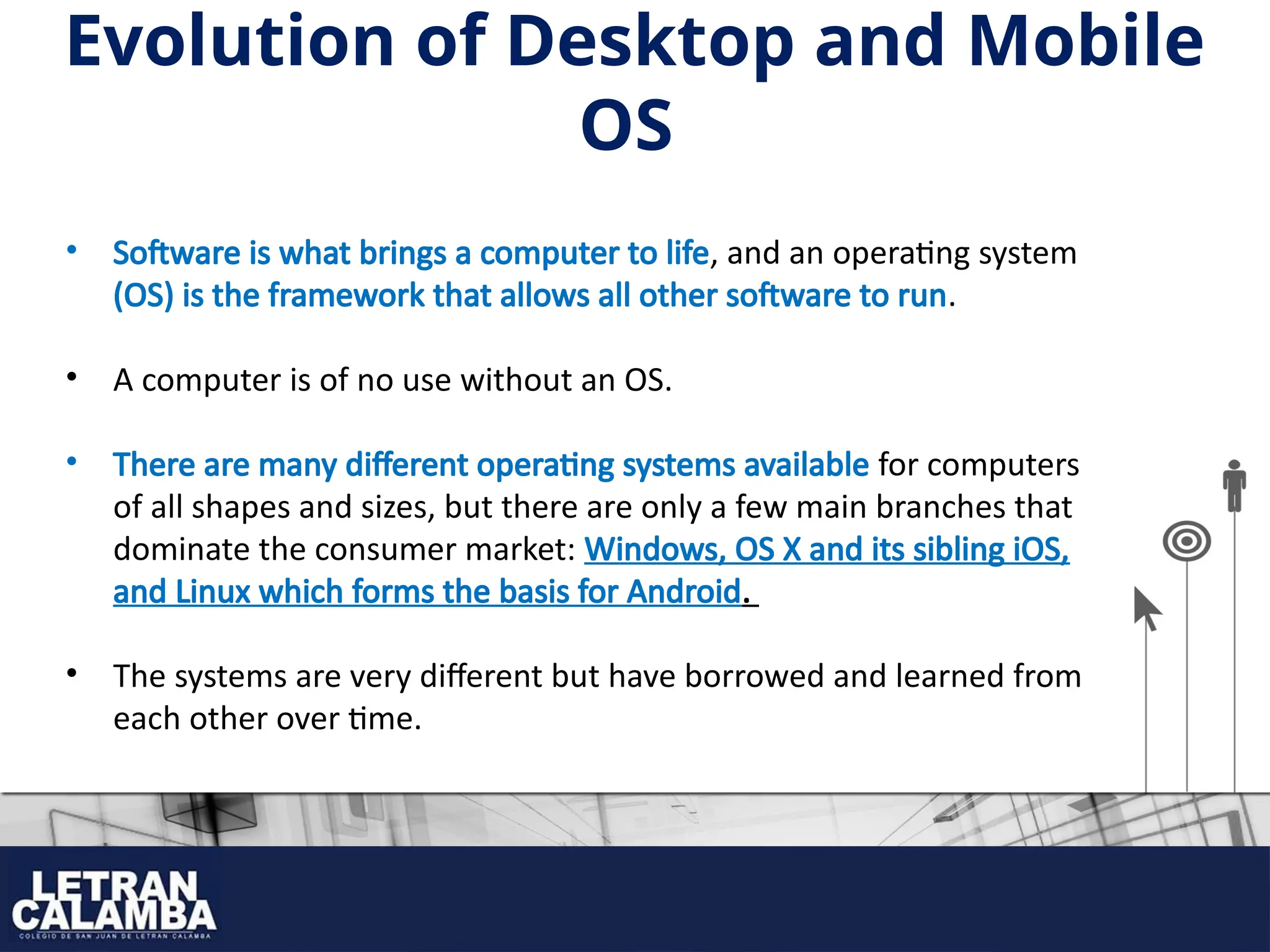 Evolution of Desktop and Mobile
OS
• Software is what brings a computer to life, and an operating system
(OS) is the framework that allows all other software to run.
• A computer is of no use without an OS.
• There are many different operating systems available for computers
of all shapes and sizes, but there are only a few main branches that
dominate the consumer market: Windows, OS X and its sibling iOS,
and Linux which forms the basis for Android.
• The systems are very different but have borrowed and learned from
each other over time.
 