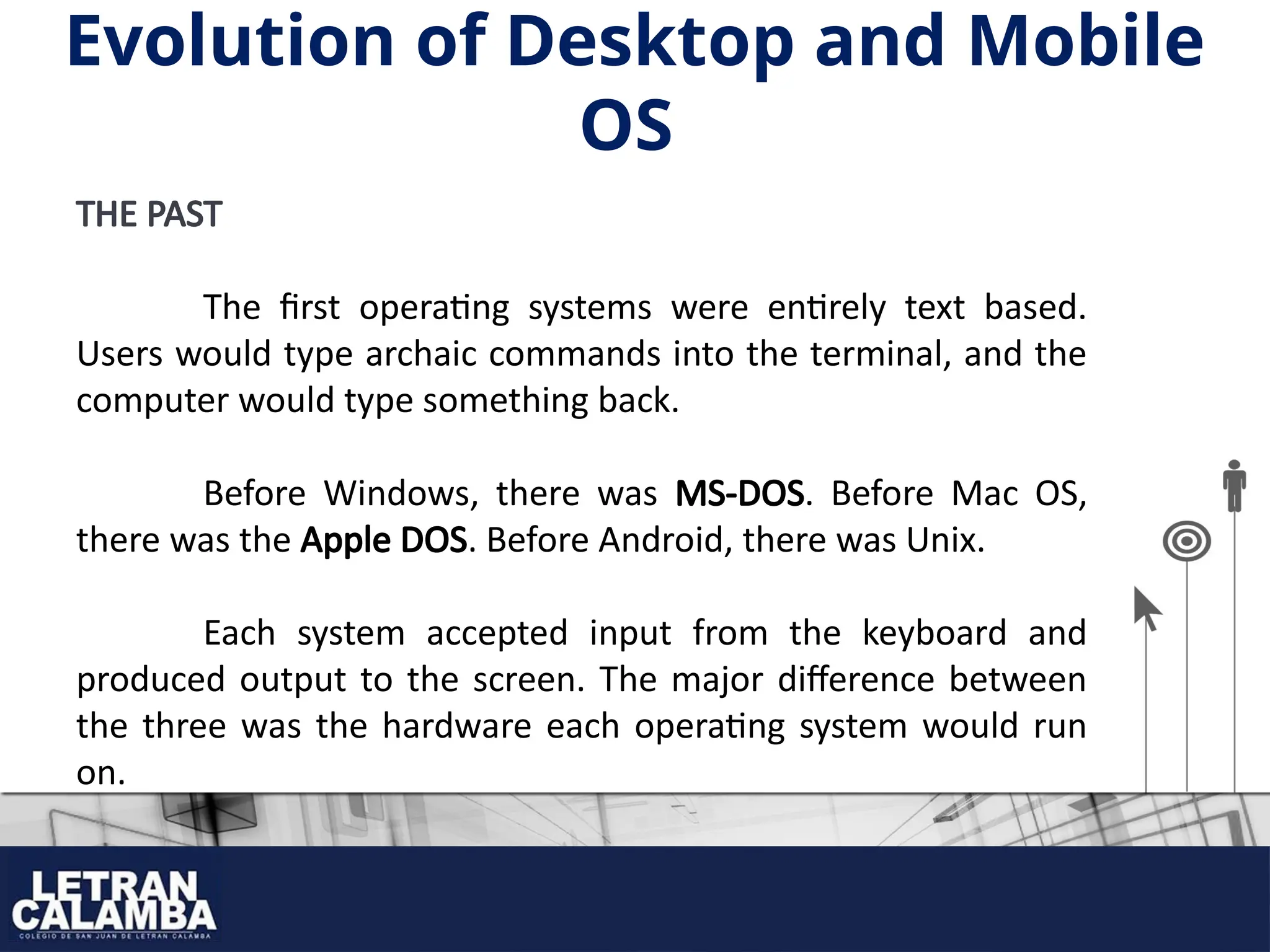 THE PAST
The first operating systems were entirely text based.
Users would type archaic commands into the terminal, and the
computer would type something back.
Before Windows, there was MS-DOS. Before Mac OS,
there was the Apple DOS. Before Android, there was Unix.
Each system accepted input from the keyboard and
produced output to the screen. The major difference between
the three was the hardware each operating system would run
on.
Evolution of Desktop and Mobile
OS
 