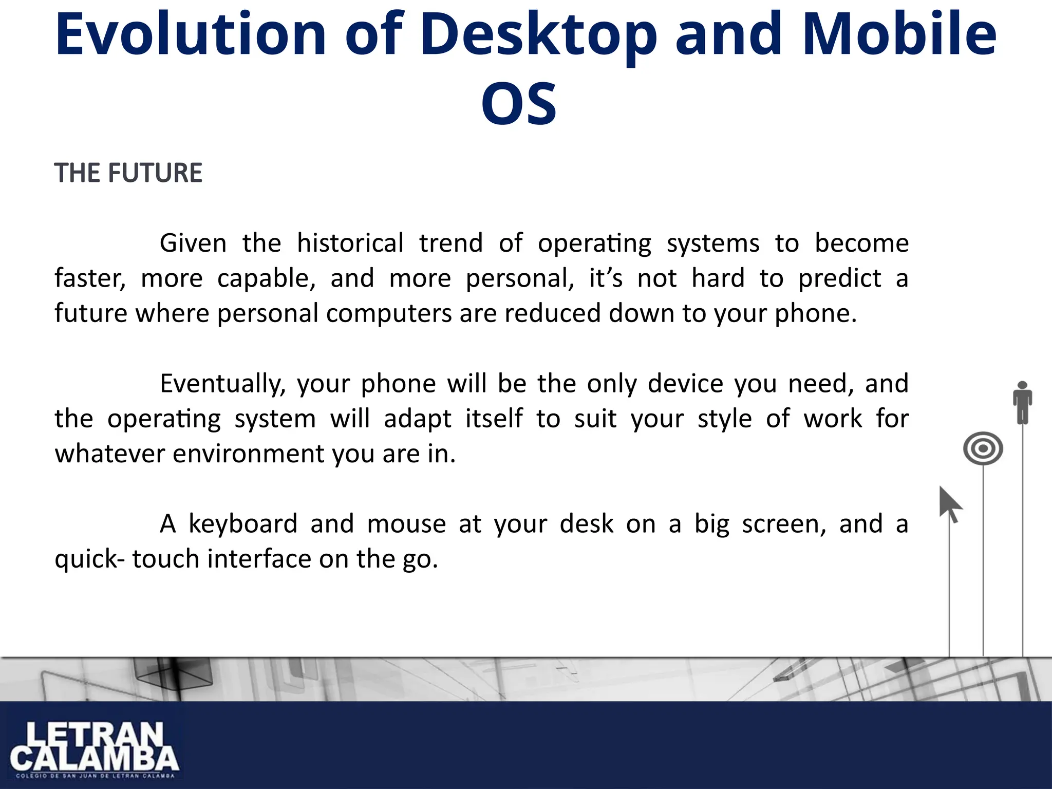 THE FUTURE
Given the historical trend of operating systems to become
faster, more capable, and more personal, it’s not hard to predict a
future where personal computers are reduced down to your phone.
Eventually, your phone will be the only device you need, and
the operating system will adapt itself to suit your style of work for
whatever environment you are in.
A keyboard and mouse at your desk on a big screen, and a
quick- touch interface on the go.
Evolution of Desktop and Mobile
OS
 