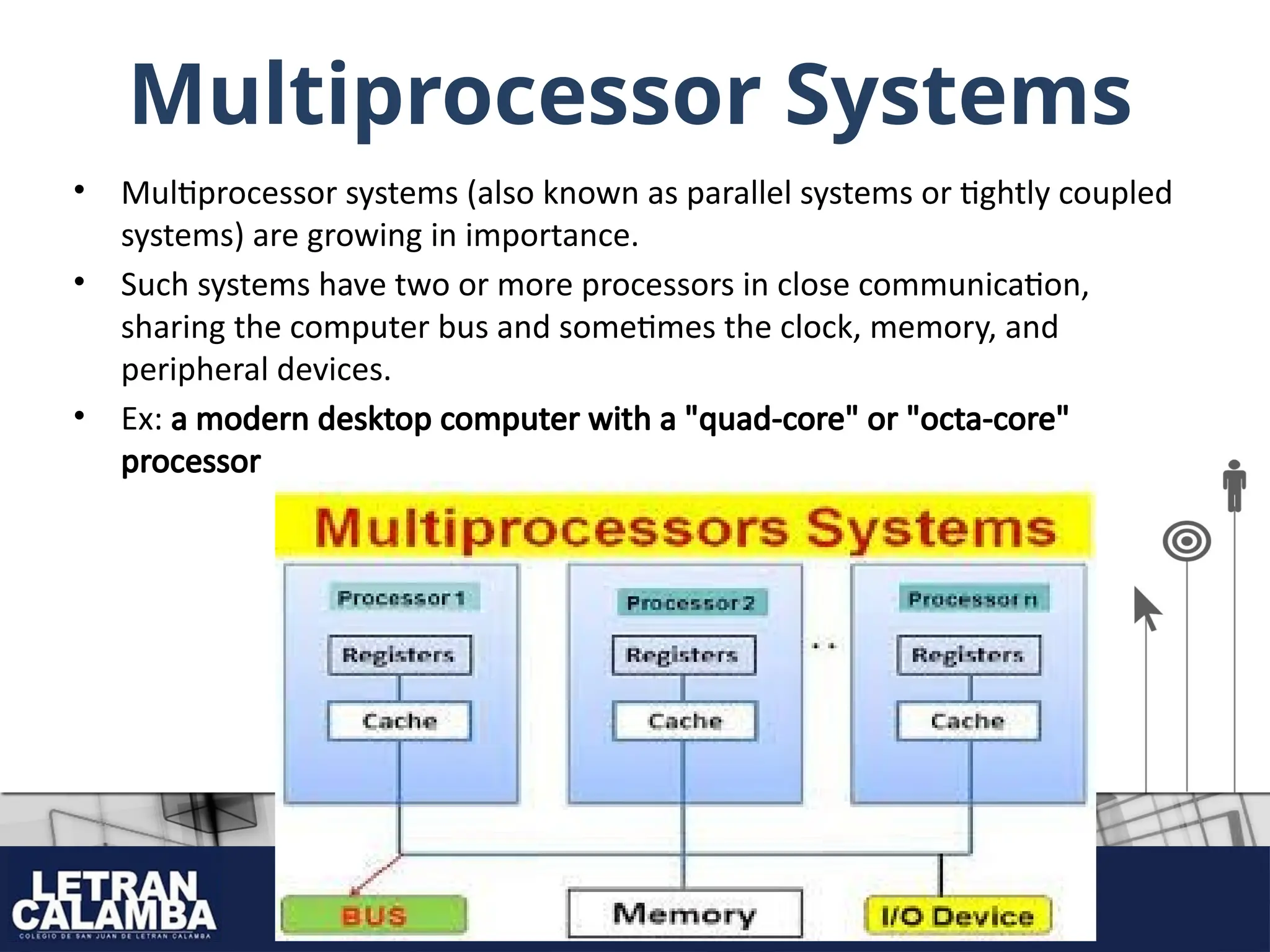 Multiprocessor Systems
• Multiprocessor systems (also known as parallel systems or tightly coupled
systems) are growing in importance.
• Such systems have two or more processors in close communication,
sharing the computer bus and sometimes the clock, memory, and
peripheral devices.
• Ex: a modern desktop computer with a "quad-core" or "octa-core"
processor
 