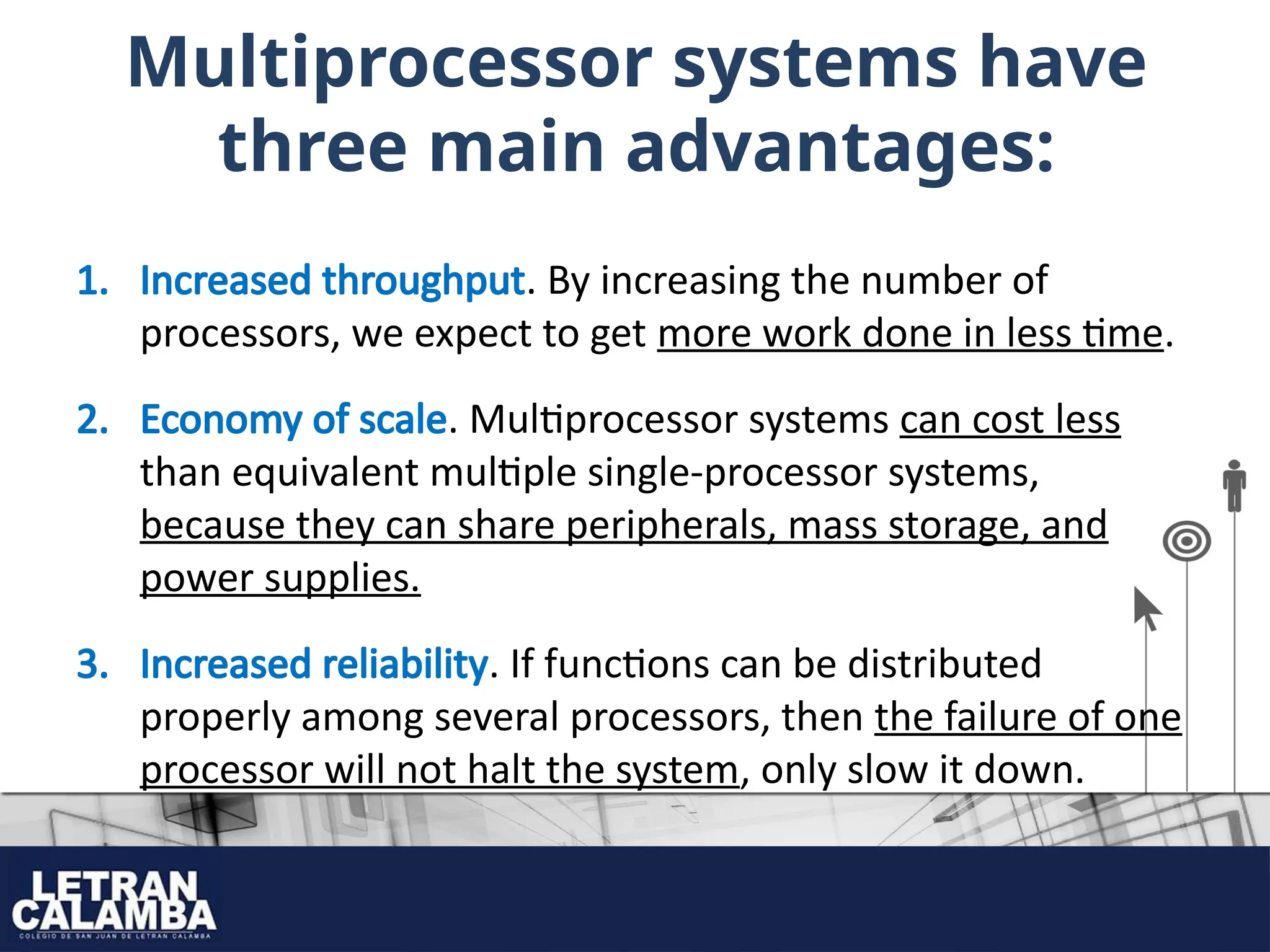 Multiprocessor systems have
three main advantages:
1. Increased throughput. By increasing the number of
processors, we expect to get more work done in less time.
2. Economy of scale. Multiprocessor systems can cost less
than equivalent multiple single-processor systems,
because they can share peripherals, mass storage, and
power supplies.
3. Increased reliability. If functions can be distributed
properly among several processors, then the failure of one
processor will not halt the system, only slow it down.
 