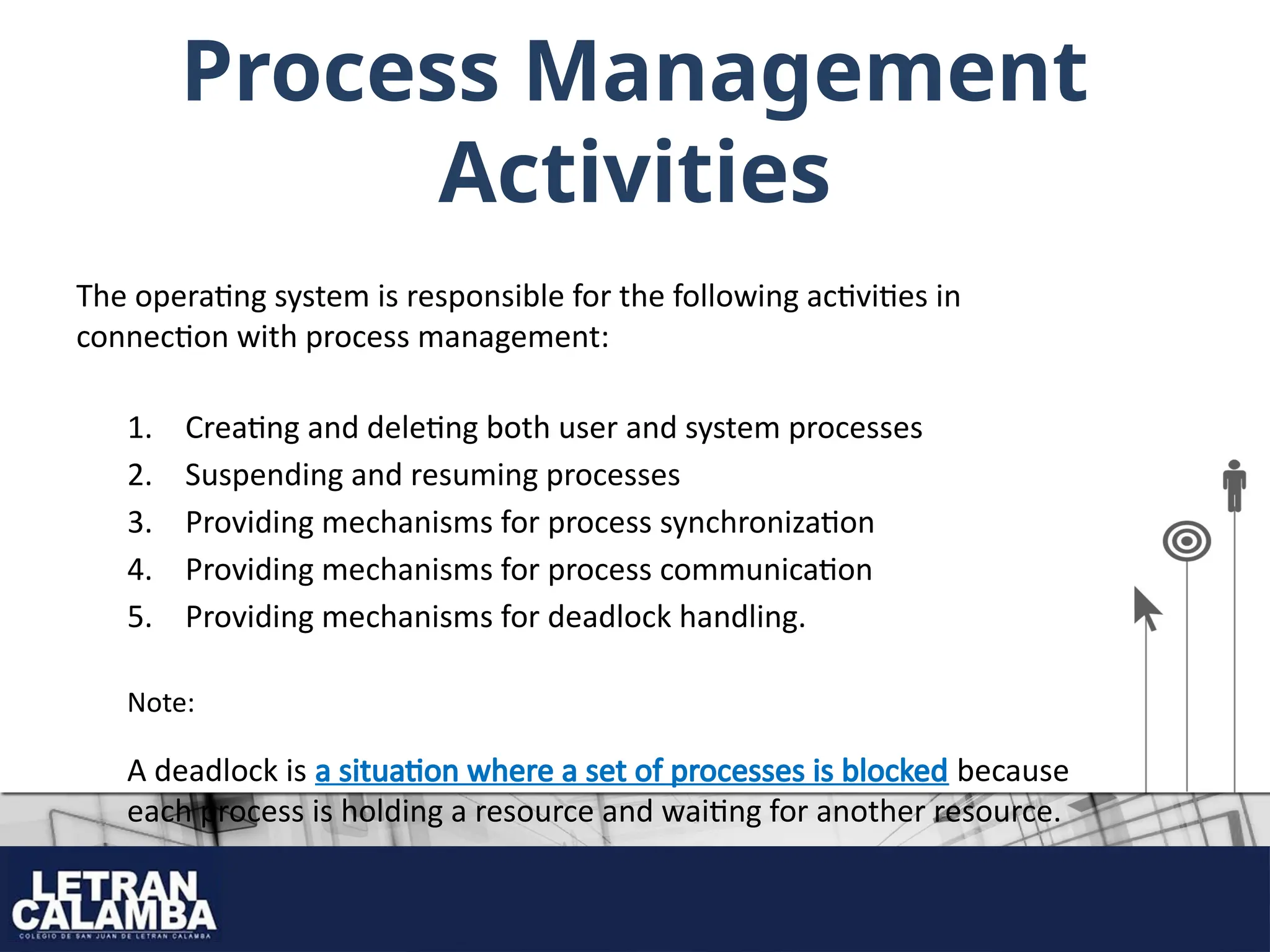 Process Management
Activities
The operating system is responsible for the following activities in
connection with process management:
1. Creating and deleting both user and system processes
2. Suspending and resuming processes
3. Providing mechanisms for process synchronization
4. Providing mechanisms for process communication
5. Providing mechanisms for deadlock handling.
Note:
A deadlock is a situation where a set of processes is blocked because
each process is holding a resource and waiting for another resource.
 