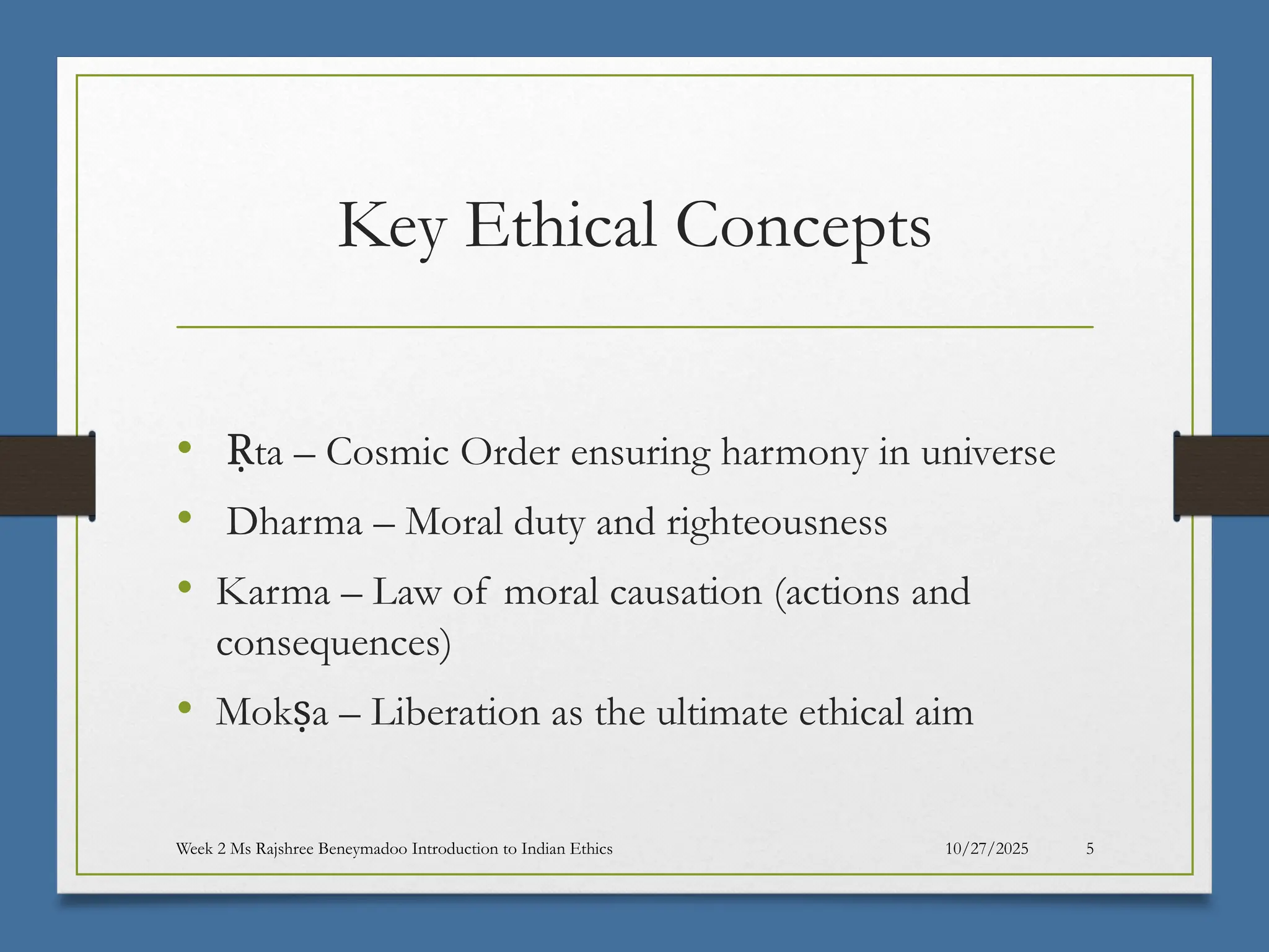 10/27/2025
Week 2 Ms Rajshree Beneymadoo Introduction to Indian Ethics 5
Key Ethical Concepts
• ta – Cosmic Order ensuring harmony in universe
Ṛ
• Dharma – Moral duty and righteousness
• Karma – Law of moral causation (actions and
consequences)
• Mok a – Liberation as the ultimate ethical aim
ṣ
 