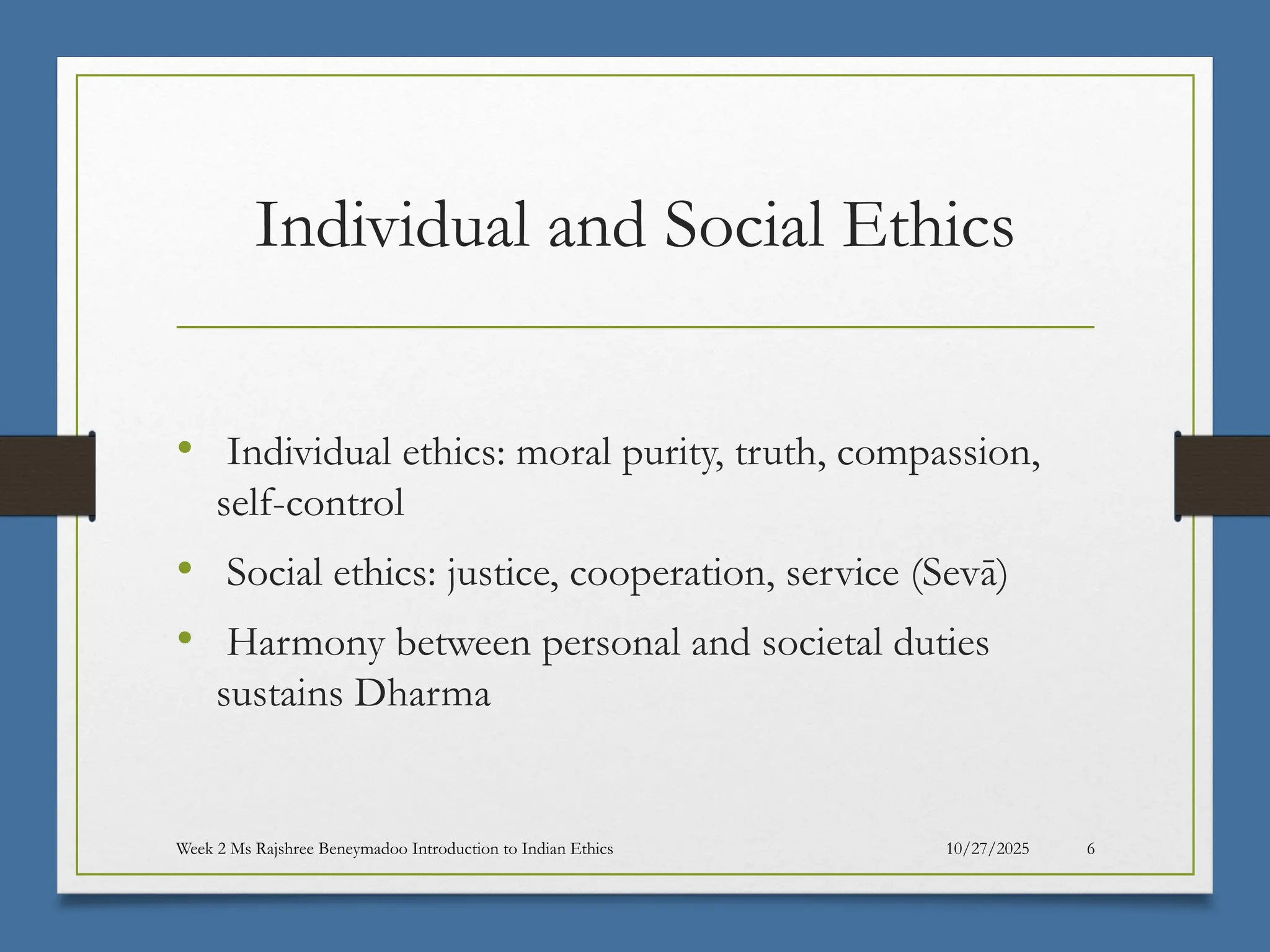 10/27/2025
Week 2 Ms Rajshree Beneymadoo Introduction to Indian Ethics 6
Individual and Social Ethics
• Individual ethics: moral purity, truth, compassion,
self-control
• Social ethics: justice, cooperation, service (Sevā)
• Harmony between personal and societal duties
sustains Dharma
 
