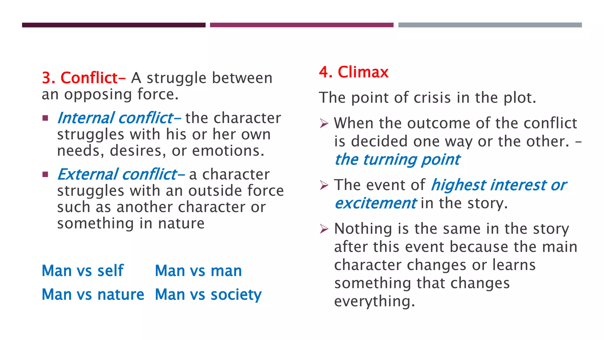 3. Conflict- A struggle between
an opposing force.
 Internal conflict- the character
struggles with his or her own
needs, desires, or emotions.
 External conflict- a character
struggles with an outside force
such as another character or
something in nature
Man vs self Man vs man
Man vs nature Man vs society
4. Climax
The point of crisis in the plot.
 When the outcome of the conflict
is decided one way or the other. –
the turning point
 The event of highest interest or
excitement in the story.
 Nothing is the same in the story
after this event because the main
character changes or learns
something that changes
everything.
 