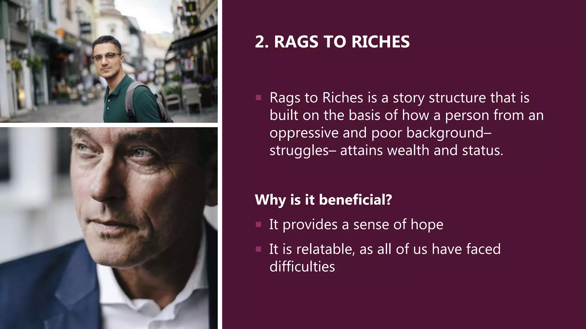 2. RAGS TO RICHES
 Rags to Riches is a story structure that is
built on the basis of how a person from an
oppressive and poor background–
struggles– attains wealth and status.
Why is it beneficial?
 It provides a sense of hope
 It is relatable, as all of us have faced
difficulties
 