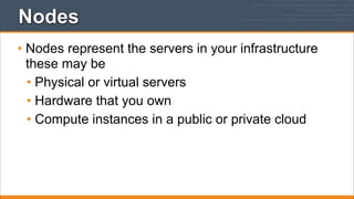 Nodes
• Nodes represent the servers in your infrastructure
these may be
• Physical or virtual servers
• Hardware that you own
• Compute instances in a public or private cloud

 
