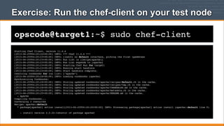 Exercise: Run the chef-client on your test node
opscode@target1:~$ sudo chef-client
Starting Chef Client, version 11.4.4
[2013-06-25T04:20:22+00:00] INFO: *** Chef 11.4.4 ***
[2013-06-25T04:20:23+00:00] INFO: [inet6] no default interface, picking the first ipaddress
[2013-06-25T04:20:23+00:00] INFO: Run List is [recipe[apache]]
[2013-06-25T04:20:23+00:00] INFO: Run List expands to [apache]
[2013-06-25T04:20:23+00:00] INFO: Starting Chef Run for target1
[2013-06-25T04:20:23+00:00] INFO: Running start handlers
[2013-06-25T04:20:23+00:00] INFO: Start handlers complete.
resolving cookbooks for run list: ["apache"]
[2013-06-25T04:20:24+00:00] INFO: Loading cookbooks [apache]
Synchronizing Cookbooks:
[2013-06-25T04:20:24+00:00] INFO: Storing updated cookbooks/apache/recipes/default.rb in the cache.
[2013-06-25T04:20:24+00:00] INFO: Storing updated cookbooks/apache/recipes/tmp.rb in the cache.
[2013-06-25T04:20:24+00:00] INFO: Storing updated cookbooks/apache/CHANGELOG.md in the cache.
[2013-06-25T04:20:25+00:00] INFO: Storing updated cookbooks/apache/metadata.rb in the cache.
[2013-06-25T04:20:25+00:00] INFO: Storing updated cookbooks/apache/README.md in the cache.
- apache
Compiling Cookbooks...
Converging 3 resources
Recipe: apache::default
* package[apache2] action install[2013-06-25T04:20:25+00:00] INFO: Processing package[apache2] action install (apache::default line 9)
- install version 2.2.22-1ubuntu1 of package apache2

 